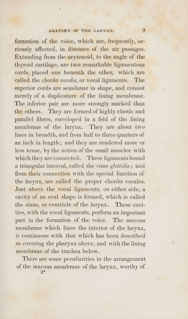 formation of the voice, which are, frequently, se- riously affected, in diseases of the air passages. Extending from the arytenoid, to the angle of the thyroid cartilage, are two remarkable ligamentous cords, placed one beneath the other, which are called the chorde vocales, or vocal ligaments. ‘The superior cords are semilunar in shape, and consist merely of a duplicature of the lining membrane. The inferior pair are more strongly marked than the others. They are formed of highly elastic and parallel fibres, enveloped in a fold of the lining membrane of the larynx. They are about two lines in breadth, and from half to three quarters of an inch in length; and they are rendered more or less tense, by the action of the small muscles with which they are connected. ‘These ligaments bound a triangular interval, called the rema glottidis ; and from their connection with the special function of the larynx, are called the proper chorde vocales. Just above the vocal ligaments, on either side, a cavity of an oval shape is formed, which is called the sinus, or ventricle of the larynx. These cavi- ties, with the vocal ligaments, perform an important part in the formation of the voice. The mucous membrane which lines the interior of the larynx, is continuous with that which has been described as covering the pharynx above, and with the lining membrane of the trachea below. There are some peculiarities in the arrangement of the mucous membrane of the larynx, worthy of of