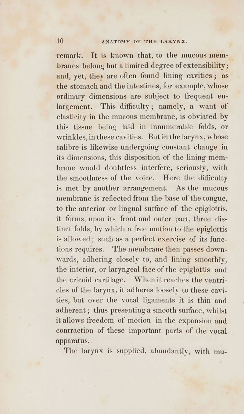 remark. It is known that, to the mucous mem- branes belong but a limited degree of extensibility ; and, yet, they are often found lining cavities ; as the stomach and the intestines, for example, whose ordinary dimensions are subject to frequent en- largement. This difficulty; namely, a want of elasticity in the mucous membrane, is obviated by this tissue being laid in innumerable folds, or wrinkles, in these cavities. But m the larynx, whose calibre is likewise undergoing constant change in its dimensions, this disposition of the lining mem- brane would doubtless interfere, seriously, with the smoothness of the voice. Here the difficulty is met by another arrangement. As the mucous membrane is reflected from the base of the tongue, to the anterior or lingual surface of the epiglottis, it forms, upon its front and outer part, three dis- tinct folds, by which a free motion to the epiglottis is allowed; such as a perfect exercise of its func- tions requires. ‘The membrane then passes down- wards, adhering closely to, and lining smoothly, the interior, or laryngeal face of the epiglottis and the cricoid cartilage. When it reaches the ventri- cles of the larynx, it adheres loosely to these cavi- ties, but over the vocal ligaments it is thin and adherent ; thus presenting a smooth surface, whilst it allows freedom of motion in the expansion and contraction of these important parts of the vocal apparatus. The larynx is supplied, abundantly, with mu-