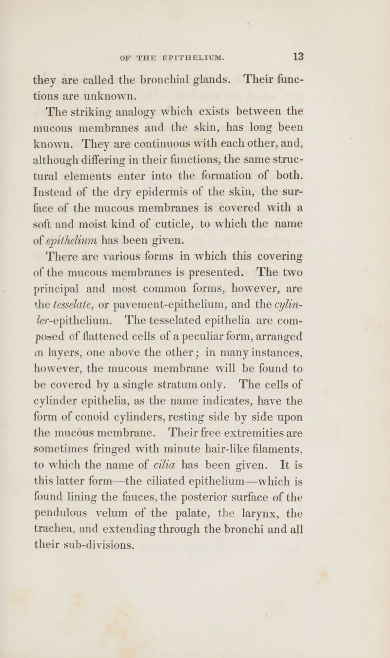 they are called the bronchial glands. Their func- tions are unknown. The striking analogy which exists between the mucous membranes and the skin, has long been known. They are continuous with each other, and, although differing in their functions, the same struc- tural elements enter into the formation of both. Instead of the dry epidermis of the skin, the sur- face of the mucous membranes is covered with a soft and moist kind of cuticle, to which the name of epithelium has been given. There are various forms in which this covering of the mucous membranes is presented. The two principal and most common forms, however, are the ¢esselate, or pavement-epithelium, and the cylin- ler-epithelium. ‘The tesselated epithelia are com- posed of flattened cells of a peculiar form, arranged in layers, one above the other; in many instances, however, the mucous membrane will be found to be covered by a single stratumonly. The cells of cylinder epithelia, as the name indicates, have the form of conoid cylinders, resting side by side upon the mucous membrane. ‘Their free extremities are sometimes fringed with minute hair-like filaments, to which the name of cea has been given. It is this latter form—the ciliated epithelium—which is found lining the fauces, the posterior surface of the pendulous velum of the palate, the larynx, the trachea, and extending through the bronchi and all their sub-divisions.