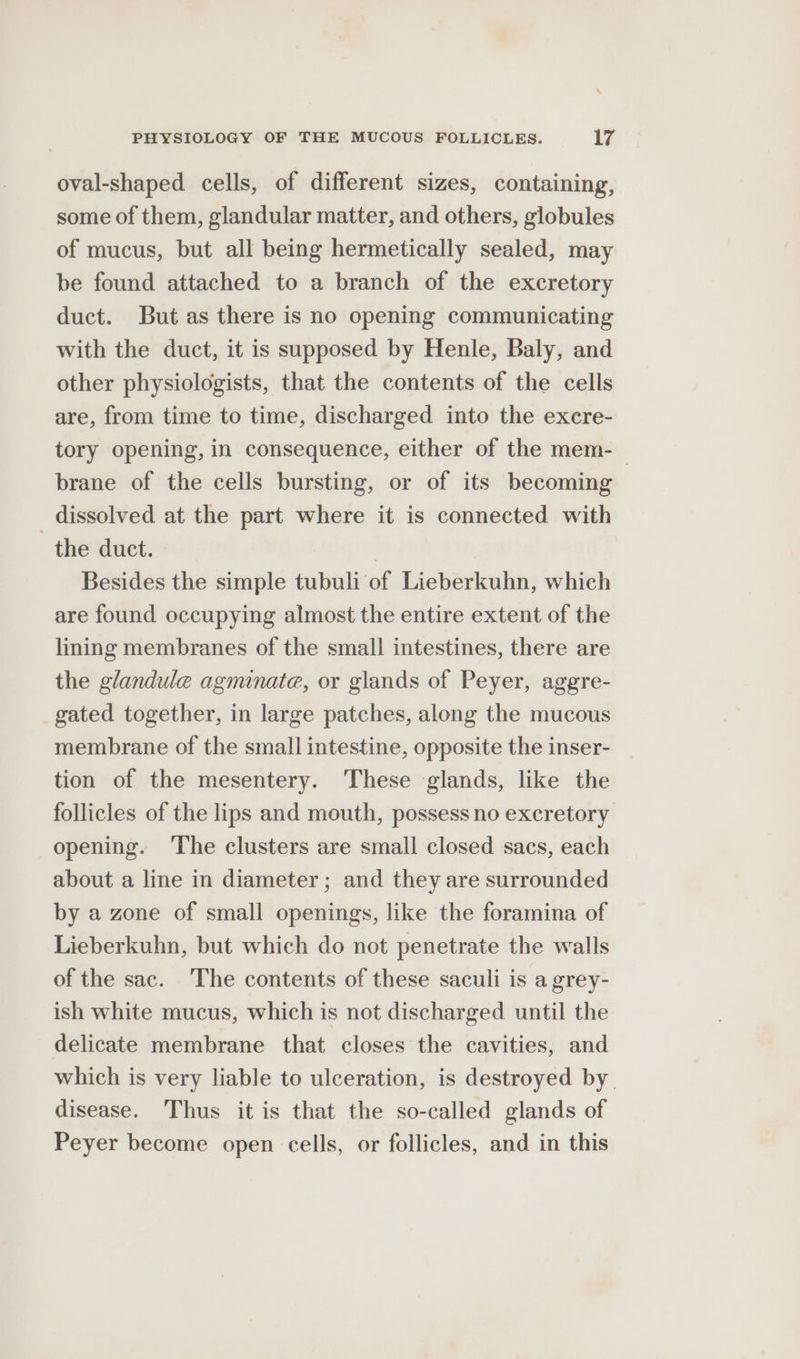 oval-shaped cells, of different sizes, containing, some of them, glandular matter, and others, globules of mucus, but all being hermetically sealed, may be found attached to a branch of the excretory duct. But as there is no opening communicating with the duct, it is supposed by Henle, Baly, and other physiologists, that the contents of the cells are, from time to time, discharged into the excre- tory opening, in consequence, either of the mem-_ brane of the cells bursting, or of its becoming _ dissolved at the part where it is connected with the duct. | Besides the simple tubuli of Lieberkuhn, which are found occupying almost the entire extent of the lining membranes of the small intestines, there are the glandule agminate, or glands of Peyer, aggre- gated together, in large patches, along the mucous membrane of the small intestine, opposite the inser- tion of the mesentery. These glands, like the follicles of the lips and mouth, possess no excretory opening. ‘The clusters are small closed sacs, each about a line in diameter; and they are surrounded by a zone of small openings, like the foramina of Lieberkuhn, but which do not penetrate the walls of the sac. The contents of these saculi is a grey- ish white mucus, which is not discharged until the delicate membrane that closes the cavities, and which is very liable to ulceration, is destroyed by disease. Thus it is that the so-called glands of Peyer become open cells, or follicles, and in this