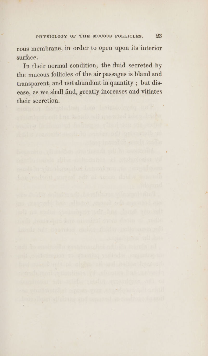 cous membrane, in order to open upon its interior surface. In their normal condition, the fluid secreted by the mucous follicles of the air passages is bland and transparent, and not abundant in quantity ; but dis- ease, as we shall find, greatly increases and vitiates their secretion.