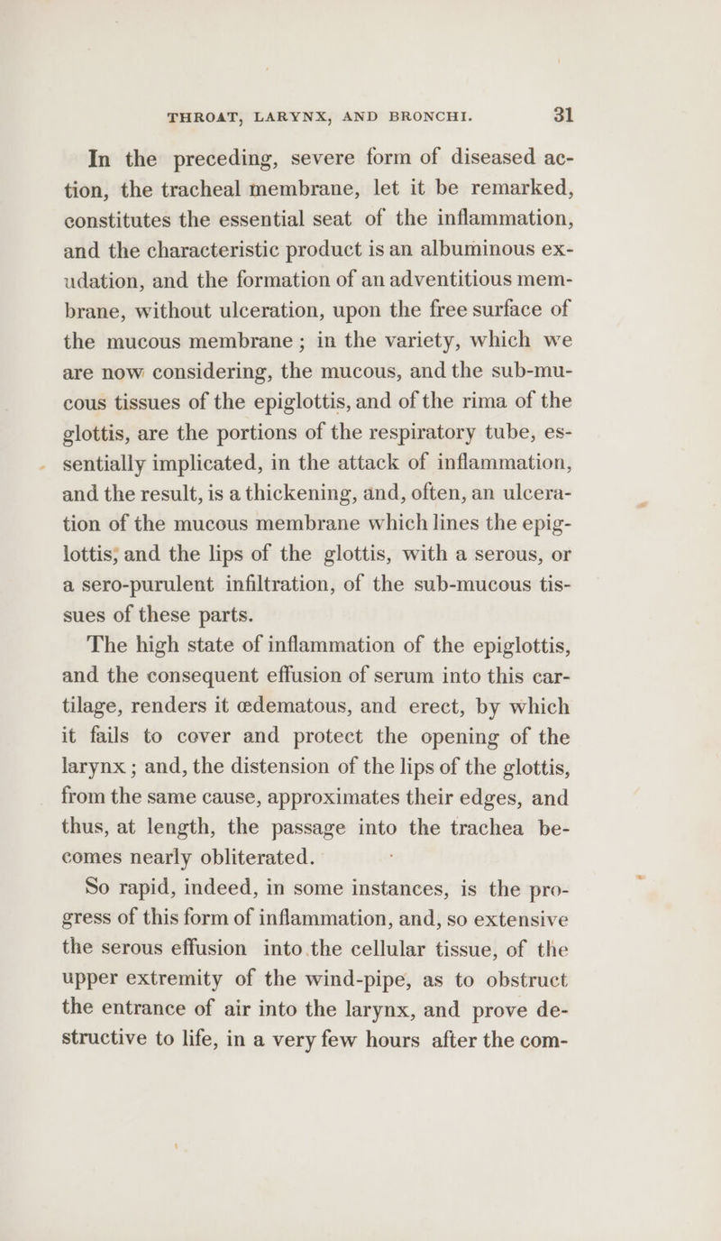 In the preceding, severe form of diseased ac- tion, the tracheal membrane, let it be remarked, constitutes the essential seat of the inflammation, and the characteristic product is an albuminous ex- udation, and the formation of an adventitious mem- brane, without ulceration, upon the free surface of the mucous membrane ; in the variety, which we are now considering, the mucous, and the sub-mu- cous tissues of the epiglottis, and of the rima of the glottis, are the portions of the respiratory tube, es- sentially implicated, in the attack of inflammation, and the result, is a thickening, and, often, an ulcera- tion of the mucous membrane which lines the epig- lottis; and the lips of the glottis, with a serous, or a sero-purulent infiltration, of the sub-mucous tis- sues of these parts. The high state of inflammation of the epiglottis, and the consequent effusion of serum into this car- tilage, renders it edematous, and erect, by which it fails to cover and protect the opening of the larynx ; and, the distension of the lips of the glottis, from the same cause, approximates their edges, and thus, at length, the passage into the trachea be- comes nearly obliterated. So rapid, indeed, in some instances, is the pro- gress of this form of inflammation, and, so extensive the serous effusion into the cellular tissue, of the upper extremity of the wind-pipe, as to obstruct the entrance of air into the larynx, and prove de- structive to life, in a very few hours after the com-