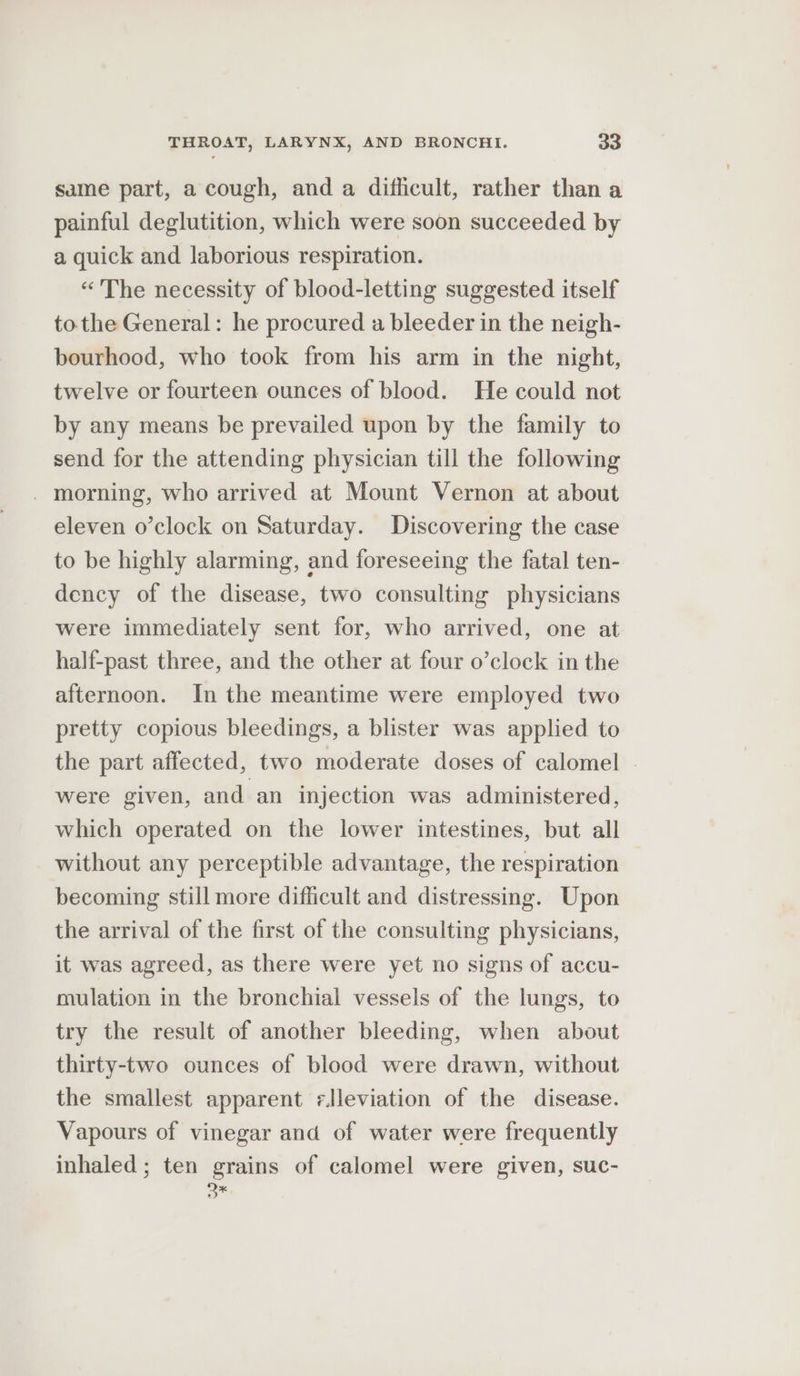 same part, a cough, and a difficult, rather than a painful deglutition, which were soon succeeded by a quick and laborious respiration. “The necessity of blood-letting suggested itself tothe General: he procured a bleeder in the neigh- bourhood, who took from his arm in the night, twelve or fourteen ounces of blood. He could not by any means be prevailed upon by the family to send for the attending physician till the following - morning, who arrived at Mount Vernon at about eleven o’clock on Saturday. Discovering the case to be highly alarming, and foreseeing the fatal ten- dency of the disease, two consulting physicians were immediately sent for, who arrived, one at half-past three, and the other at four o’clock in the afternoon. In the meantime were employed two pretty copious bleedings, a blister was applied to the part affected, two moderate doses of calomel | were given, and an injection was administered, which operated on the lower intestines, but all without any perceptible advantage, the respiration becoming still more difficult and distressing. Upon the arrival of the first of the consulting physicians, it was agreed, as there were yet no signs of accu- mulation in the bronchial vessels of the lungs, to try the result of another bleeding, when about thirty-two ounces of blood were drawn, without the smallest apparent -lleviation of the disease. Vapours of vinegar and of water were frequently inhaled ; ten grains of calomel were given, suc- Q*