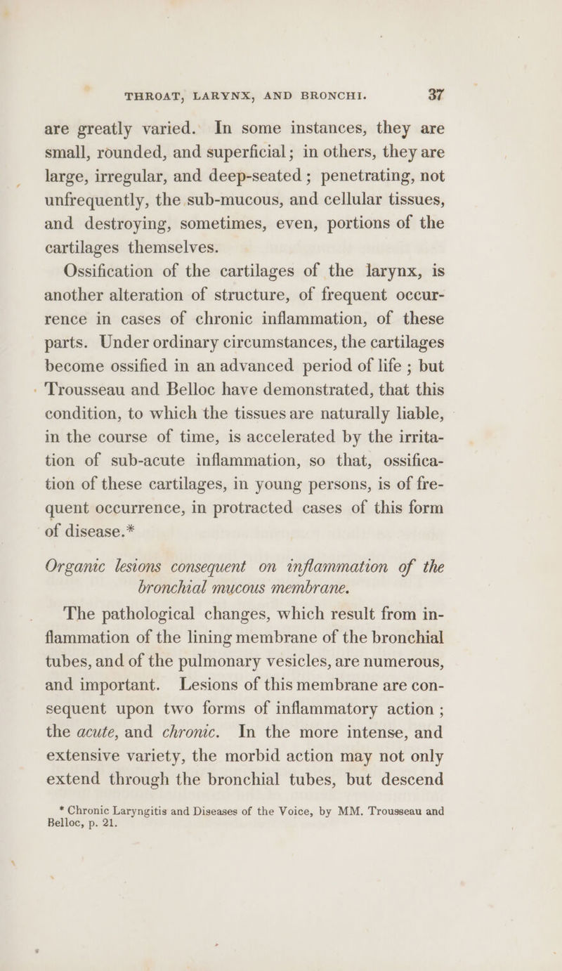 are greatly varied. In some instances, they are small, rounded, and superficial; in others, they are large, irregular, and deep-seated ; penetrating, not unfrequently, the sub-mucous, and cellular tissues, and destroying, sometimes, even, portions of the cartilages themselves. Ossification of the cartilages of the larynx, is another alteration of structure, of frequent occur- rence in cases of chronic inflammation, of these parts. Under ordinary circumstances, the cartilages become ossified in an advanced period of life ; but - Trousseau and Belloc have demonstrated, that this condition, to which the tissues are naturally liable, in the course of time, is accelerated by the irrita- tion of sub-acute inflammation, so that, ossifica- tion of these cartilages, in young persons, is of fre- quent occurrence, in protracted cases of this form of disease.* Organic lesions consequent on inflammation of the bronchial mucous membrane. The pathological changes, which result from in- flammation of the lining membrane of the bronchial tubes, and of the pulmonary vesicles, are numerous, and important. Lesions of this membrane are con- sequent upon two forms of inflammatory action ; the acute, and chromc. In the more intense, and extensive variety, the morbid action may not only extend through the bronchial tubes, but descend * Chronic Laryngitis and Diseases of the Voice, by MM. Trousseau and Belloc, p. 21.