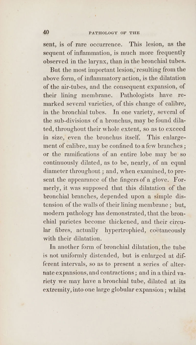 sent, is of rare occurrence. This lesion, as the sequent of inflammation, is much more frequently observed in the larynx, than in the bronchial tubes. But the most important lesion, resulting from the above form, of inflammatory action, is the dilatation of the air-tubes, and the consequent expansion, of their lining membrane. Pathologists have re- marked several varieties, of this change of calibre, in the bronchial tubes. In one variety, several of the sub-divisions of a bronchus, may be found dila- ted, throughout their whole extent, so as to exceed in size, even the bronchus itself. This enlarge- ment of calibre, may be confined toa few branches ; or the ramifications of an entire lobe may be’ so continuously dilated, as to be, nearly, of an equal diameter throughout ; and, when examined, to pre- sent the appearance of the fingers of a glove. For- merly, it was supposed that this dilatation of the bronchial branches, depended upon a simple dis- tension of the walls of their lining membrane ; but, modern pathology has demonstrated, that the bron- chial parietes become thickened, and their circu- lar fibres, actually hypertrophied, coétaneously with their dilatation. | In another form of bronchial dilatation, the tube is not uniformly distended, but is enlarged at dif- ferent intervals, so as to present a series of alter- nate expansions, and contractions ; and in a third va- riety we may have a bronchial tube, dilated at its extremity, into one large globular expansion ; whilst