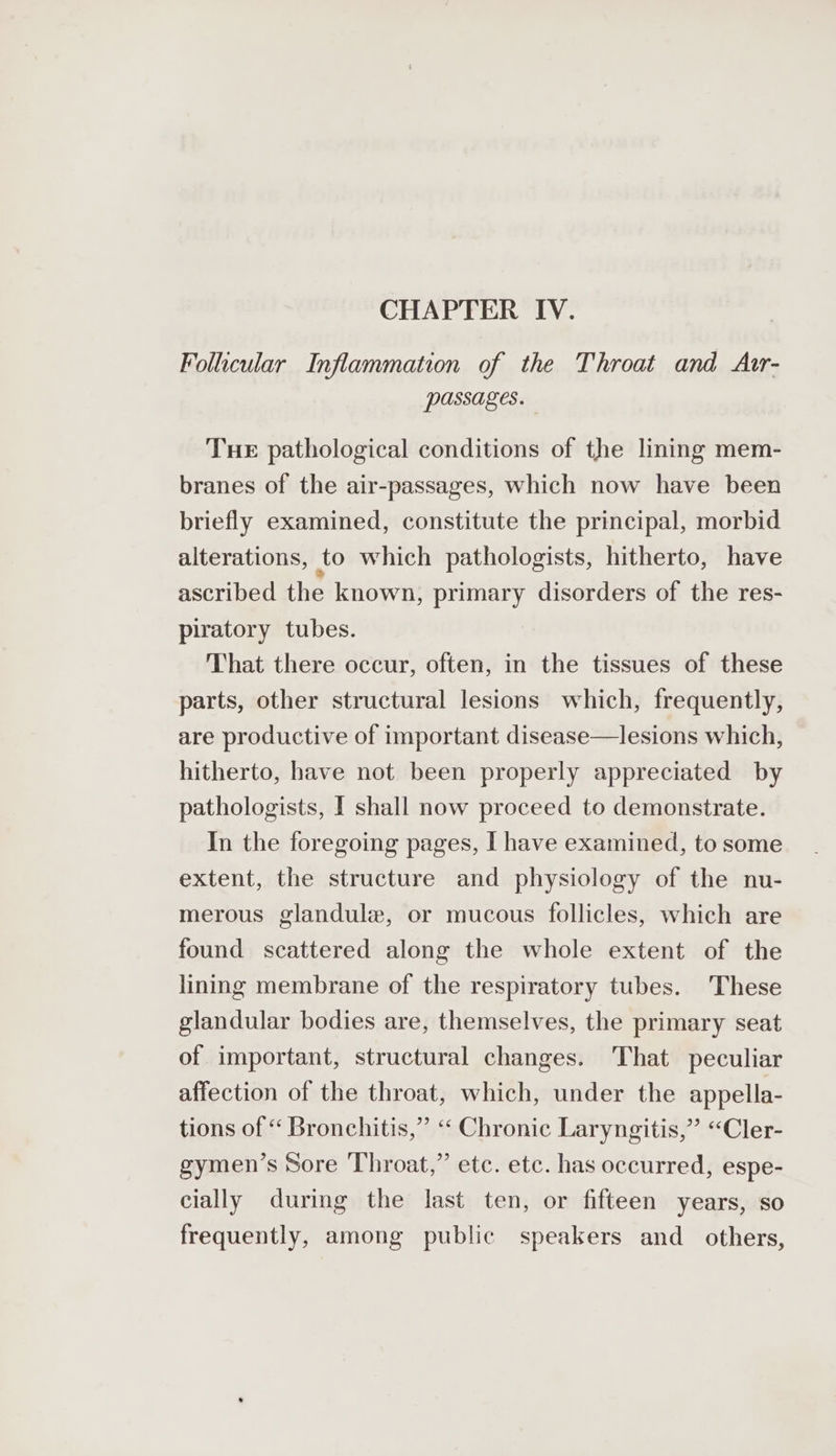 CHAPTER IV. Follicular Inflammation of the Throat and Atr- passages. Tue pathological conditions of the lining mem- branes of the air-passages, which now have been briefly examined, constitute the principal, morbid alterations, to which pathologists, hitherto, have ascribed the known, primary disorders of the res- piratory tubes. That there occur, often, in the tissues of these parts, other structural lesions which, frequently, are productive of important disease—lesions which, hitherto, have not been properly appreciated by pathologists, I shall now proceed to demonstrate. In the foregoing pages, I have examined, to some extent, the structure and physiology of the nu- merous glandule, or mucous follicles, which are found scattered along the whole extent of the lining membrane of the respiratory tubes. These glandular bodies are, themselves, the primary seat of important, structural changes. That peculiar affection of the throat, which, under the appella- tions of “ Bronchitis,” ‘‘ Chronic Laryngitis,” “Cler- gymen’s Sore Throat,” etc. etc. has occurred, espe- cially during the last ten, or fifteen years, so frequently, among public speakers and_ others,