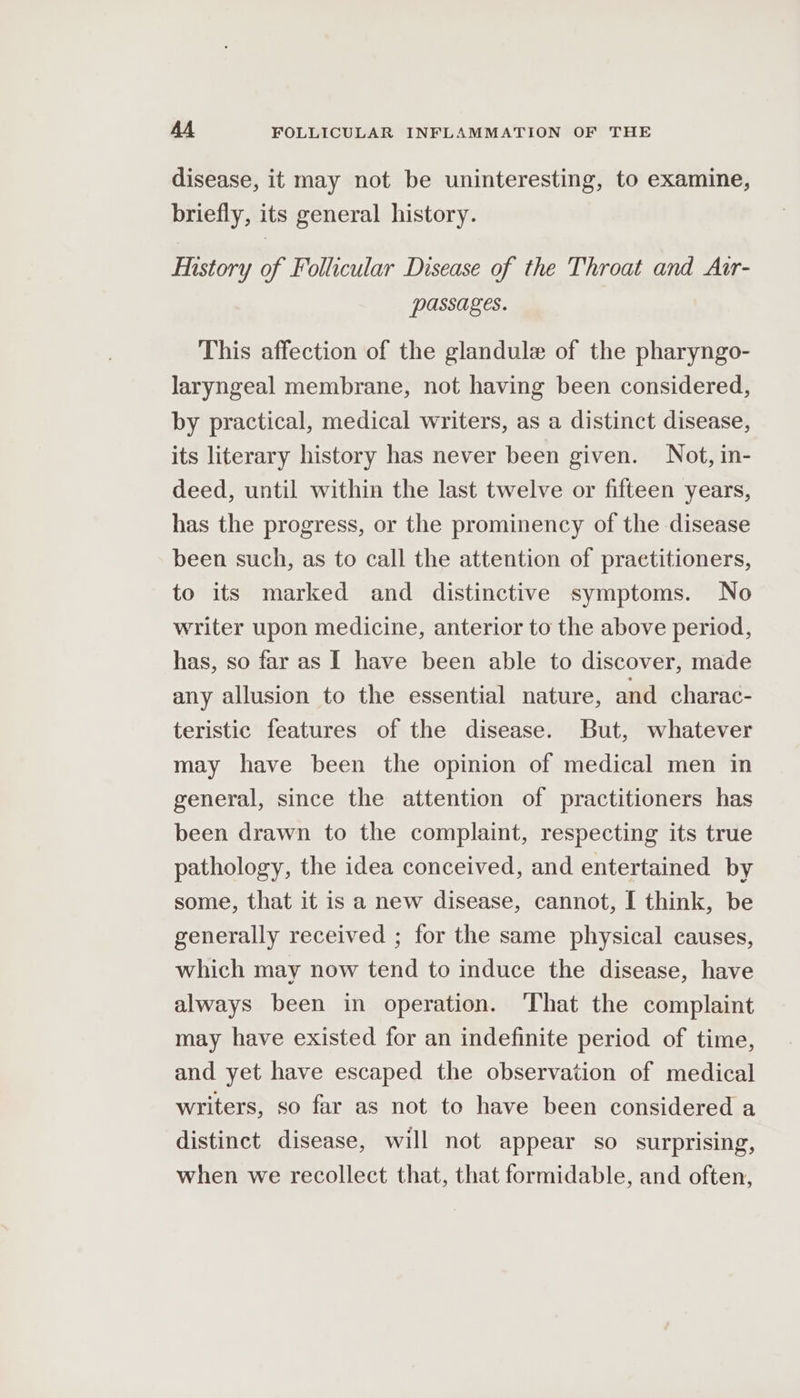 disease, it may not be uninteresting, to examine, briefly, its general history. Mistory of Follicular Disease of the Throat and Atr- passages. This affection of the glandule of the pharyngo- laryngeal membrane, not having been considered, by practical, medical writers, as a distinct disease, its literary history has never been given. Not, in- deed, until within the last twelve or fifteen years, has the progress, or the prominency of the disease been such, as to call the attention of practitioners, to its marked and distinctive symptoms. No writer upon medicine, anterior to the above period, has, so far as I have been able to discover, made any allusion to the essential nature, and charac- teristic features of the disease. But, whatever may have been the opinion of medical men in general, since the attention of practitioners has been drawn to the complaint, respecting its true pathology, the idea conceived, and entertained by some, that it is a new disease, cannot, I think, be generally received ; for the same physical causes, which may now tend to induce the disease, have always been in operation. ‘That the complaint may have existed for an indefinite period of time, and yet have escaped the observation of medical writers, so far as not to have been considered a distinct disease, will not appear so surprising, when we recollect that, that formidable, and often,