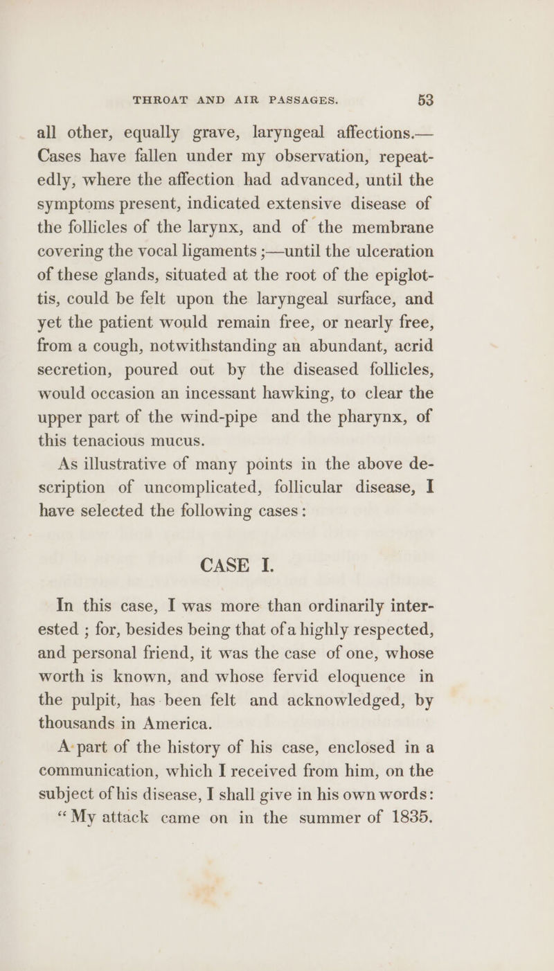 all other, equally grave, laryngeal affections.— Cases have fallen under my observation, repeat- edly, where the affection had advanced, until the symptoms present, indicated extensive disease of the follicles of the larynx, and of the membrane covering the vocal ligaments ;—until the ulceration of these glands, situated at the root of the epiglot- tis, could be felt upon the laryngeal surface, and yet the patient would remain free, or nearly free, from a cough, notwithstanding an abundant, acrid secretion, poured out by the diseased follicles, would occasion an incessant hawking, to clear the upper part of the wind-pipe and the pharynx, of this tenacious mucus. As illustrative of many points in the above de- scription of uncomplicated, follicular disease, I have selected the following cases: CASE I. In this case, I was more than ordinarily inter- ested ; for, besides being that ofa highly respected, and personal friend, it was the case of one, whose worth is known, and whose fervid eloquence in the pulpit, has-been felt and acknowledged, by thousands in America. A-part of the history of his case, enclosed in a communication, which I received from him, on the subject of his disease, I shall give in his own words: “My attack came on in the summer of 1835.