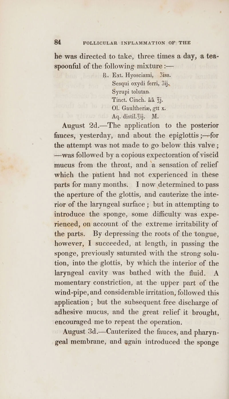 he was directed to take, three times a day, a tea- spoonful of the following mixture :— R. Ext. Hyosciami, 3iss. Sesqui oxydi ferri, 31). Syrupi tolutan. Tinct. Cinch. aa 3). Ol. Gaultheriz, ott x. Aq. distil.3ij. M. August 2d.—The application to the posterior fauces, yesterday, and about the epiglottis ;—for the attempt was not made to go below this valve ; —was followed by a copious expectoration of viscid mucus from the throat, and ‘a sensation of relief which the patient had not experienced in these parts for many months. I now determined to pass the aperture of the glottis, and cauterize the inte- rior of the laryngeal surface ; but in attempting to introduce the sponge, some difficulty was expe- rienced, on account of the extreme irritability of the parts. By depressing the roots of the tongue, however, I succeeded, at length, in passing the sponge, previously saturated with the strong solu- tion, into the glottis, by which the interior of the laryngeal cavity was bathed with the fluid. A momentary constriction, at the upper part of the wind-pipe, and considerable irritation, followed this application ; but the subsequent free discharge of adhesive mucus, and the great relief it brought, encouraged me to repeat the operation. August 3d.—Cauterized the fauces, and pharyn- geal membrane, and again introduced the sponge