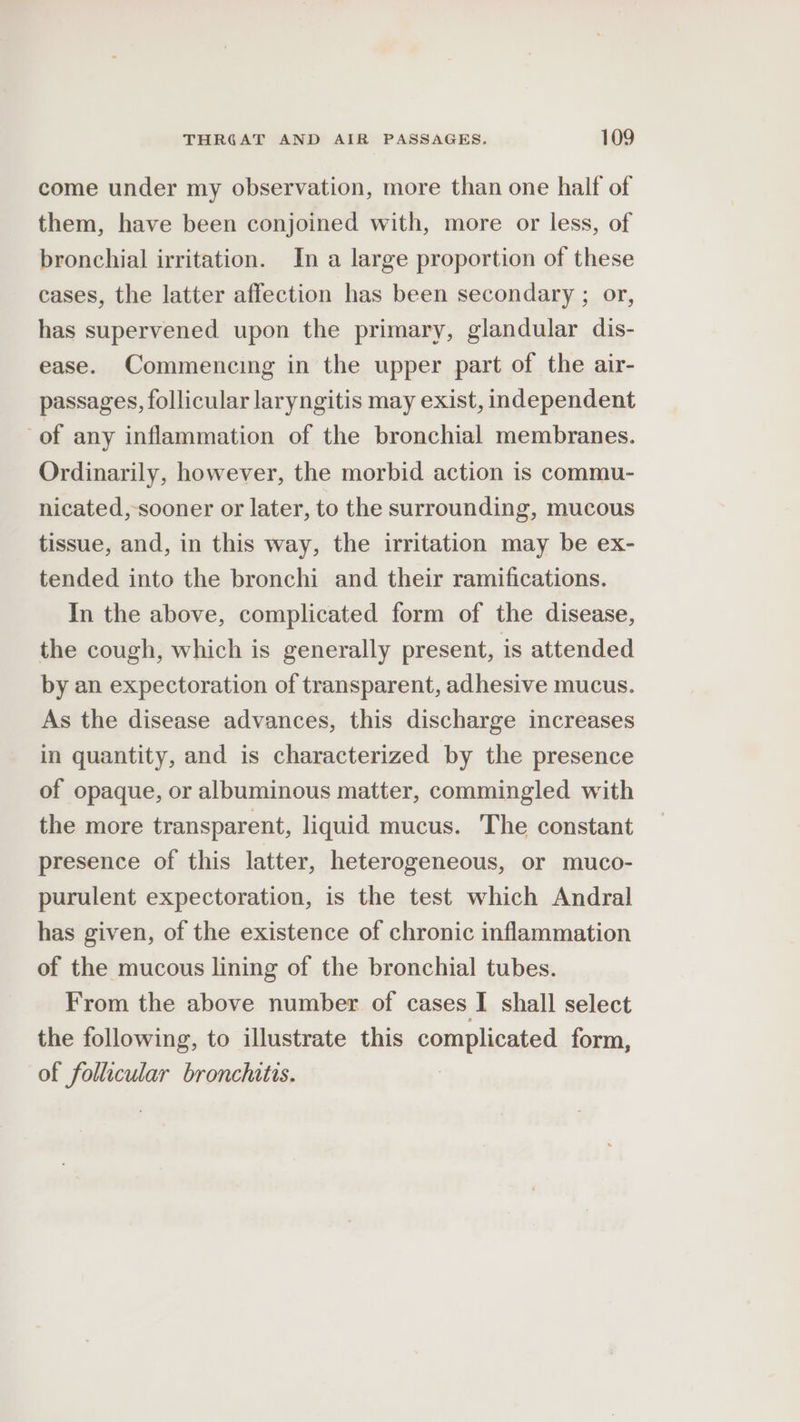 come under my observation, more than one half of them, have been conjoined with, more or less, of bronchial irritation. In a large proportion of these cases, the latter affection has been secondary ; or, has supervened upon the primary, glandular dis- ease. Commencing in the upper part of the air- passages, follicular laryngitis may exist, independent of any inflammation of the bronchial membranes. Ordinarily, however, the morbid action is commu- nicated, sooner or later, to the surrounding, mucous tissue, and, in this way, the irritation may be ex- tended into the bronchi and their ramifications. In the above, complicated form of the disease, the cough, which is generally present, is attended by an expectoration of transparent, adhesive mucus. As the disease advances, this discharge increases in quantity, and is characterized by the presence of opaque, or albuminous matter, commingled with the more transparent, liquid mucus. The constant presence of this latter, heterogeneous, or muco- purulent expectoration, is the test which Andral has given, of the existence of chronic inflammation of the mucous lining of the bronchial tubes. From the above number of cases I shall select the following, to illustrate this complicated form, of follicular bronchitis.