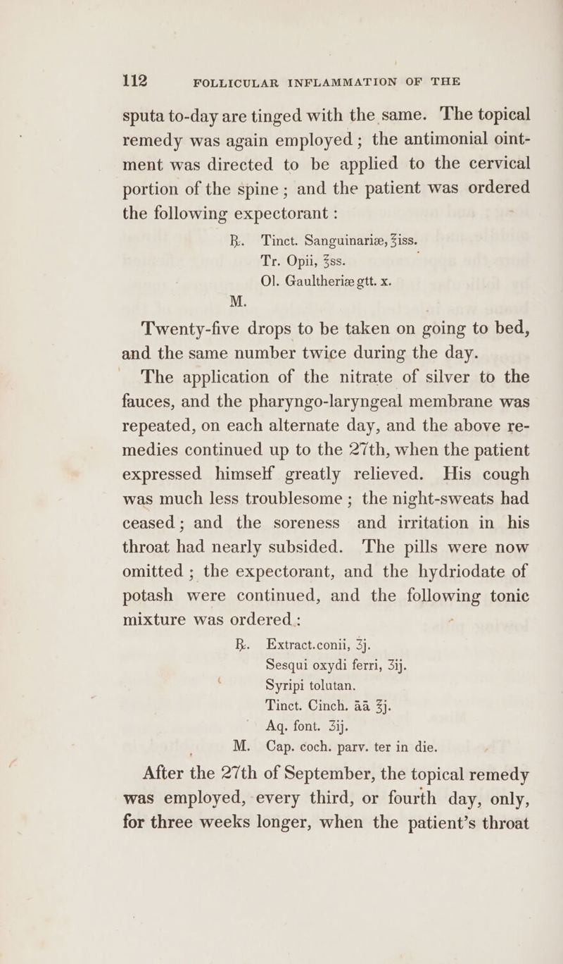 sputa to-day are tinged with the same. The topical remedy was again employed ; the antimonial oint- ment was directed to be applied to the cervical portion of the spine ; and the patient was ordered the following expectorant : BR. Tinct. Sanguinarie, Ziss. Er eOui ness: Ol. Gaultherie gtt. x. Twenty-five drops to be taken on going to bed, and the same number twice during the day. The application of the nitrate of silver to the fauces, and the pharyngo-laryngeal membrane was repeated, on each alternate day, and the above re- medies continued up to the 27th, when the patient expressed himself greatly relieved. His cough was much less troublesome ; the night-sweats had ceased; and the soreness and irritation in his throat had nearly subsided. The pills were now omitted ; the expectorant, and the hydriodate of potash were continued, and the following tonic mixture was ordered: BR. Extract.conii, 3}. Sesqui oxydi ferri, 3ij. Syripi tolutan. Tinct. Cinch. 4a 3}. Aq. font. 3ij. M. Cap. coch. parv. ter in die. After the 27th of September, the topical remedy was employed, every third, or fourth day, only, for three weeks longer, when the patient’s throat