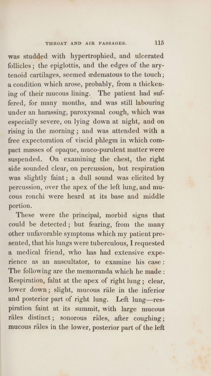 was studded with hypertrophied, and ulcerated follicles; the epiglottis, and the edges of the ary- tenoid cartilages, seemed edematous to the touch; a condition which arose, probably, from a thicken- ing of their mucous lining. ‘The patient had suf- fered, for many months, and was still labouring under an harassing, paroxysmal cough, which was especially severe, on lying down at night, and on rising in the morning ; and was attended with a free expectoration of viscid phlegm in which com- pact masses of opaque, muco-purulent matter were suspended. On examining the chest, the right side sounded clear, on percussion, but respiration was slightly faint; a dull sound was elicited by percussion, over the apex of the left lung, and mu- cous ronchi were heard at its base and middle portion. These were the principal, morbid signs that could be detected; but fearing, from the many other unfavorable symptoms which my patient pre- sented, that his lungs were tuberculous, I requested a medical friend, who has had extensive expe- rience as an auscultator, to examine his case: The following are the memoranda which he made: Respiration, faint at the apex of right lung; clear, lower down; slight, mucous rale in the inferior and posterior part of right lung. Left lung—res- piration faint at its summit, with large mucous rales distinct; sonorous ‘rales, after coughing ; mucous rales in the lower, posterior part of the left