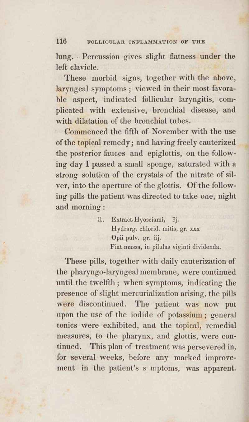 lung. . Percussion gives slight flatness under the left clavicle. These morbid signs, together with the above, laryngeal symptoms ; viewed in their most favora- ble aspect, indicated follicular laryngitis, com- plicated with extensive, bronchial disease, and with dilatation of the bronchial tubes. Commenced the fifth of November with the use of the topical remedy; and having freely cauterized the posterior fauces and epiglottis, on the follow- ing day I passed a small sponge, saturated with a strong solution of the crystals of the nitrate of sil- ver, into the aperture of the glottis. Of the follow- ing pills the patient was directed to take one, night and morning : R. Extract.Hyosciami, 3). Hydrarg. chlorid. mitis, gr. xxx Opii pulv. gr. 1. Fiat massa, in pilulas viginti dividenda. These pills, together with daily cauterization of the pharyngo-laryngeal membrane, were continued until the twelfth ; when symptoms, indicating the presence of slight mercurialization arising, the pills were discontinued. ‘The patient was now put upon the use of the iodide of potassium; general tonics were exhibited, and the topical, remedial measures, to the pharynx, and glottis, were con- tinued. ‘This plan of treatment was persevered in, for several weeks, before any marked improve- ment in the patient’s s mptoms, was apparent.