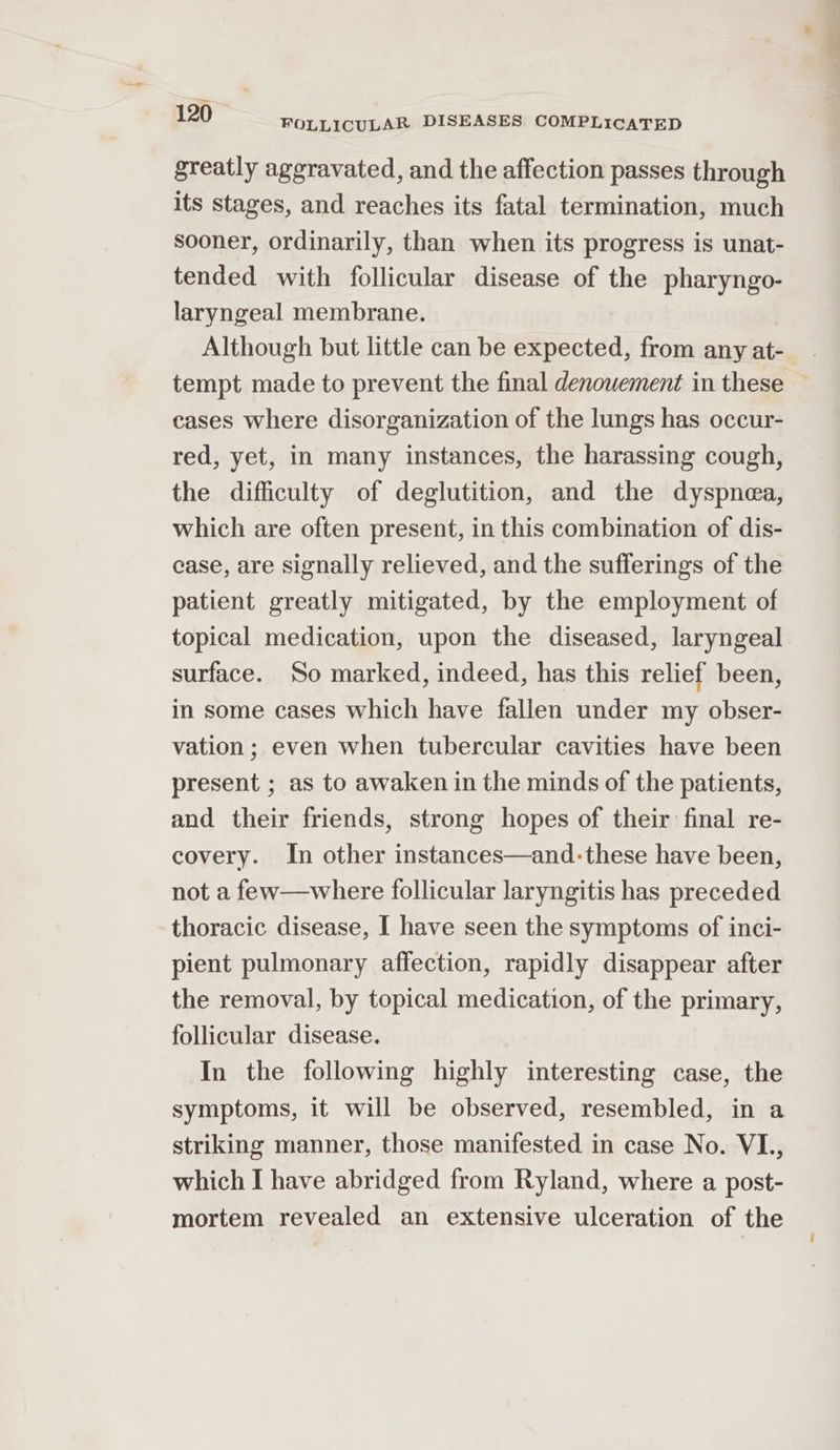 greatly aggravated, and the affection passes through its stages, and reaches its fatal termination, much sooner, ordinarily, than when its progress is unat- tended with follicular disease of the pharyngo- laryngeal membrane. Although but little can be expected, from any at- cases where disorganization of the lungs has occur- red, yet, in many instances, the harassing cough, the difficulty of deglutition, and the dyspnea, which are often present, in this combination of dis- case, are signally relieved, and the sufferings of the patient greatly mitigated, by the employment of topical medication, upon the diseased, laryngeal surface. So marked, indeed, has this relief been, in some cases which have fallen under my obser- vation ; even when tubercular cavities have been present ; as to awaken in the minds of the patients, and their friends, strong hopes of their final re- covery. In other instances—and-these have been, not a few—where follicular laryngitis has preceded thoracic disease, I have seen the symptoms of inci- pient pulmonary affection, rapidly disappear after the removal, by topical medication, of the primary, follicular disease. In the following highly interesting case, the symptoms, it will be observed, resembled, in a striking manner, those manifested in case No. VI., which I have abridged from Ryland, where a post- mortem revealed an extensive ulceration of the