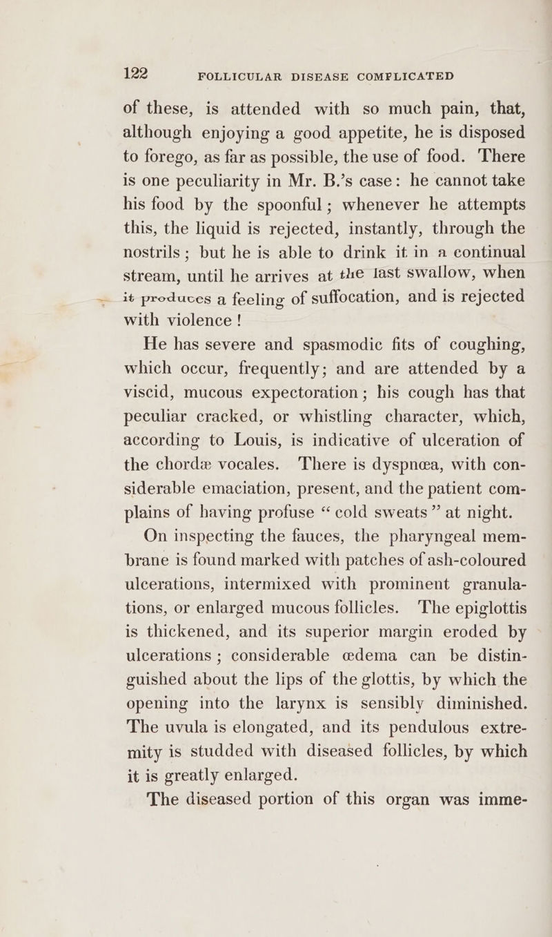 of these, is attended with so much pain, that, although enjoying a good appetite, he is disposed to forego, as far as possible, the use of food. There is one peculiarity in Mr. B.’s case: he cannot take his food by the spoonful; whenever he attempts this, the liquid is rejected, instantly, through the nostrils ; but he is able to drink it in a continual stream, until he arrives at the last swallow, when it produces a feeling of suffocation, and is rejected with violence ! He has severe and spasmodic fits of coughing, which occur, frequently; and are attended by a viscid, mucous expectoration ; his cough has that peculiar cracked, or whistling character, which, according to Louis, is indicative of ulceration of the chord vocales. There is dyspnea, with con- siderable emaciation, present, and the patient com- plains of having profuse “cold sweats” at night. On inspecting the fauces, the pharyngeal mem- brane is found marked with patches of ash-coloured ulcerations, intermixed with prominent granula- tions, or enlarged mucous follicles. The epiglottis is thickened, and its superior margin eroded by ulcerations ; considerable cdema can be distin- guished about the lips of the glottis, by which the opening into the larynx is sensibly diminished. The uvula is elongated, and its pendulous extre- mity is studded with diseased follicles, by which it is greatly enlarged. The diseased portion of this organ was imme-