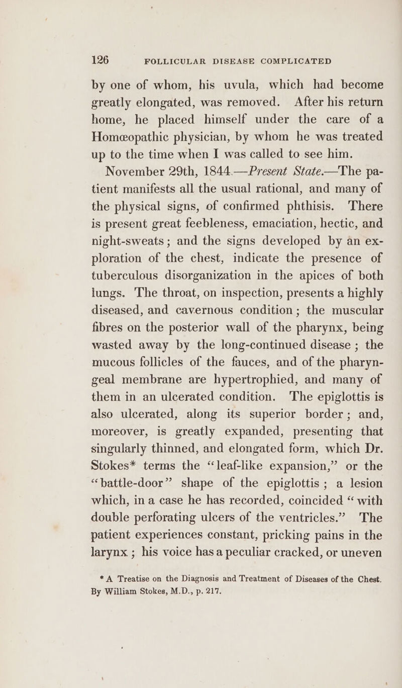 by one of whom, his uvula, which had become greatly elongated, was removed. After his return home, he placed himself under the care of a Homeopathic physician, by whom he was treated up to the time when I was called to see him. November 29th, 1844.—Present State-——The pa- tient manifests all the usual rational, and many of the physical signs, of confirmed phthisis. There is present great feebleness, emaciation, hectic, and night-sweats ; and the signs developed by an ex- ploration of the chest, indicate the presence of tuberculous disorganization in the apices of both lungs. The throat, on inspection, presents a highly diseased, and cavernous condition ; the muscular fibres on the posterior wall of the pharynx, being wasted away by the long-continued disease ; the mucous follicles of the fauces, and of the pharyn- geal membrane are hypertrophied, and many of them in an ulcerated condition. The epiglottis is also ulcerated, along its superior border; and, moreover, is greatly expanded, presenting that singularly thinned, and elongated form, which Dr. Stokes* terms the “leaf-like expansion,” or the “‘hattle-door” shape of the epiglottis ; a lesion which, in a case he has recorded, coincided “ with double perforating ulcers of the ventricles.” The patient experiences constant, pricking pains in the larynx ; his voice has a peculiar cracked, or uneven *A Treatise on the Diagnosis and Treatment of Diseases of the Chest. By William Stokes, M.D., p. 217.