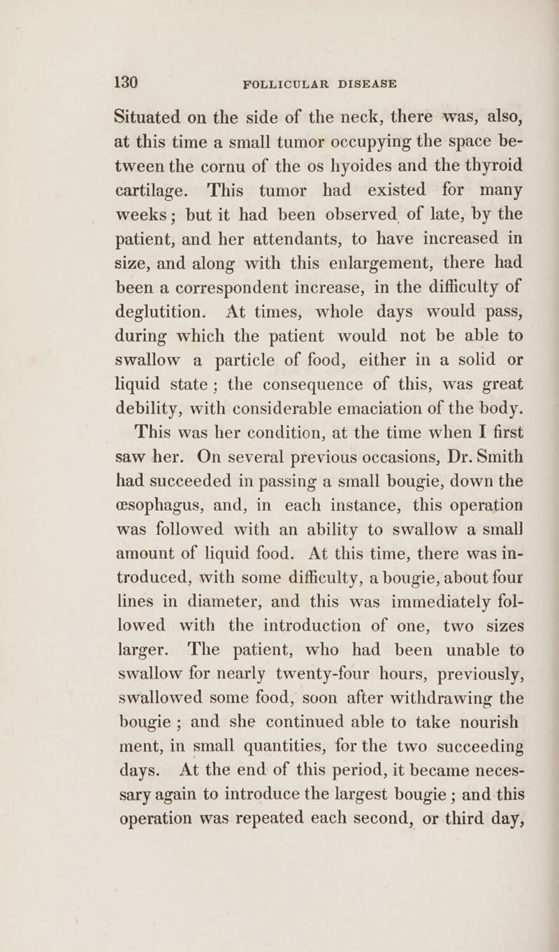 Situated on the side of the neck, there was, also, at this time a small tumor occupying the space be- tween the cornu of the os hyoides and the thyroid cartilage. This tumor had existed for many weeks; but it had been observed of late, by the patient, and her attendants, to have increased in size, and along with this enlargement, there had been a correspondent increase, in the difficulty of deglutition. At times, whole days would pass, during which the patient would not be able to swallow a particle of food, either in a solid or liquid state ; the consequence of this, was great debility, with considerable emaciation of the body. This was her condition, at the time when I first saw her. On several previous occasions, Dr. Smith had succeeded in passing a small bougie, down the esophagus, and, in each instance, this operation was followed with an ability to swallow a small amount of liquid food. At this time, there was in- troduced, with some difficulty, a bougie, about four lines in diameter, and this was immediately fol- lowed with the introduction of one, two sizes larger. ‘The patient, who had been unable to swallow for nearly twenty-four hours, previously, swallowed some food, soon after withdrawing the bougie ; and she continued able to take nourish ment, in small quantities, for the two succeeding days. At the end of this period, it became neces- sary again to introduce the largest bougie ; and this operation was repeated each second, or third day,