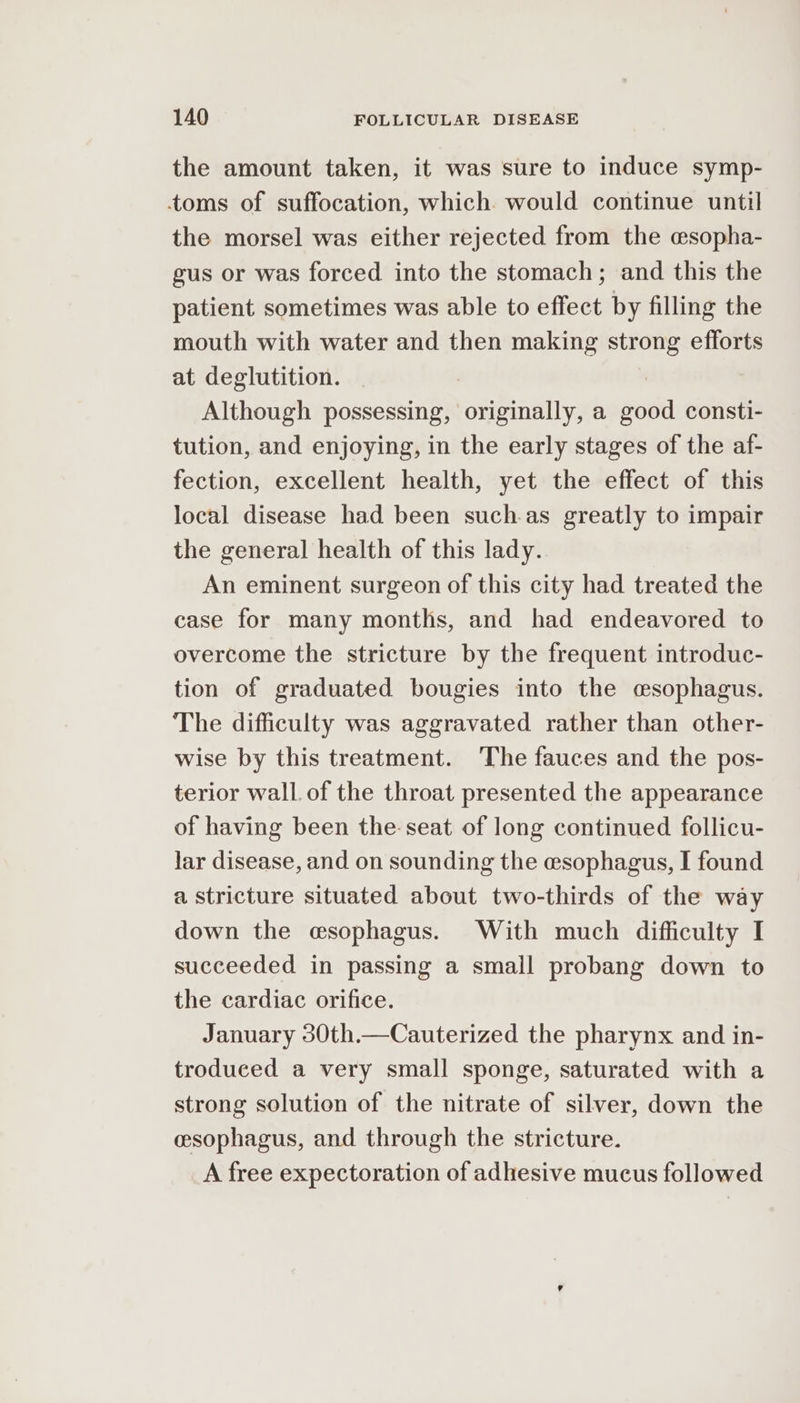 the amount taken, it was sure to induce symp- toms of suffocation, which would continue until the morsel was either rejected from the esopha- gus or was forced into the stomach; and this the patient sometimes was able to effect by filling the mouth with water and then making strong efforts at deglutition. Although possessing, originally, a good consti- tution, and enjoying, in the early stages of the af- fection, excellent health, yet the effect of this local disease had been suchas greatly to impair the general health of this lady. An eminent surgeon of this city had treated the case for many months, and had endeavored to overcome the stricture by the frequent introduc- tion of graduated bougies into the csophagus. The difficulty was aggravated rather than other- wise by this treatment. The fauces and the pos- terior wall. of the throat presented the appearance of having been the. seat of long continued follicu- lar disease, and on sounding the esophagus, I found a stricture situated about two-thirds of the way down the esophagus. With much difficulty I succeeded in passing a small probang down to the cardiac orifice. January 30th.—Cauterized the pharynx and in- troduced a very small sponge, saturated with a strong solution of the nitrate of silver, down the esophagus, and through the stricture. A free expectoration of adhesive mucus followed