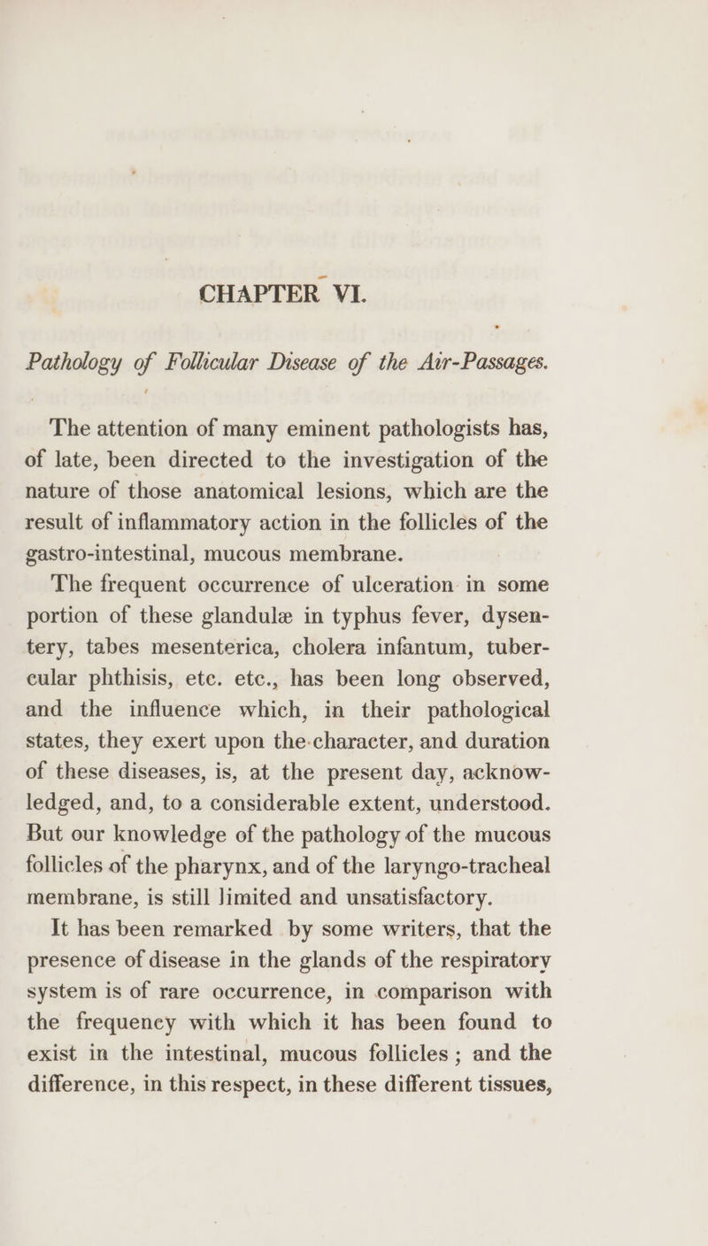 Pathology of Follicular Disease of the Avr-Passages. The attention of many eminent pathologists has, of late, been directed to the investigation of the nature of those anatomical lesions, which are the result of inflammatory action in the follicles of the gastro-intestinal, mucous membrane. The frequent occurrence of ulceration in some portion of these glandule in typhus fever, dysen- tery, tabes mesenterica, cholera infantum, tuber- cular phthisis, ete. etc., has been long observed, and the influence which, in their pathological states, they exert upon the-character, and duration of these diseases, is, at the present day, acknow- ledged, and, to a considerable extent, understood. But our knowledge of the pathology of the mucous follicles of the pharynx, and of the laryngo-tracheal membrane, is still limited and unsatisfactory. It has been remarked by some writers, that the presence of disease in the glands of the respiratory system is of rare occurrence, in comparison with the frequency with which it has been found to exist in the intestinal, mucous follicles ; and the difference, in this respect, in these different tissues,