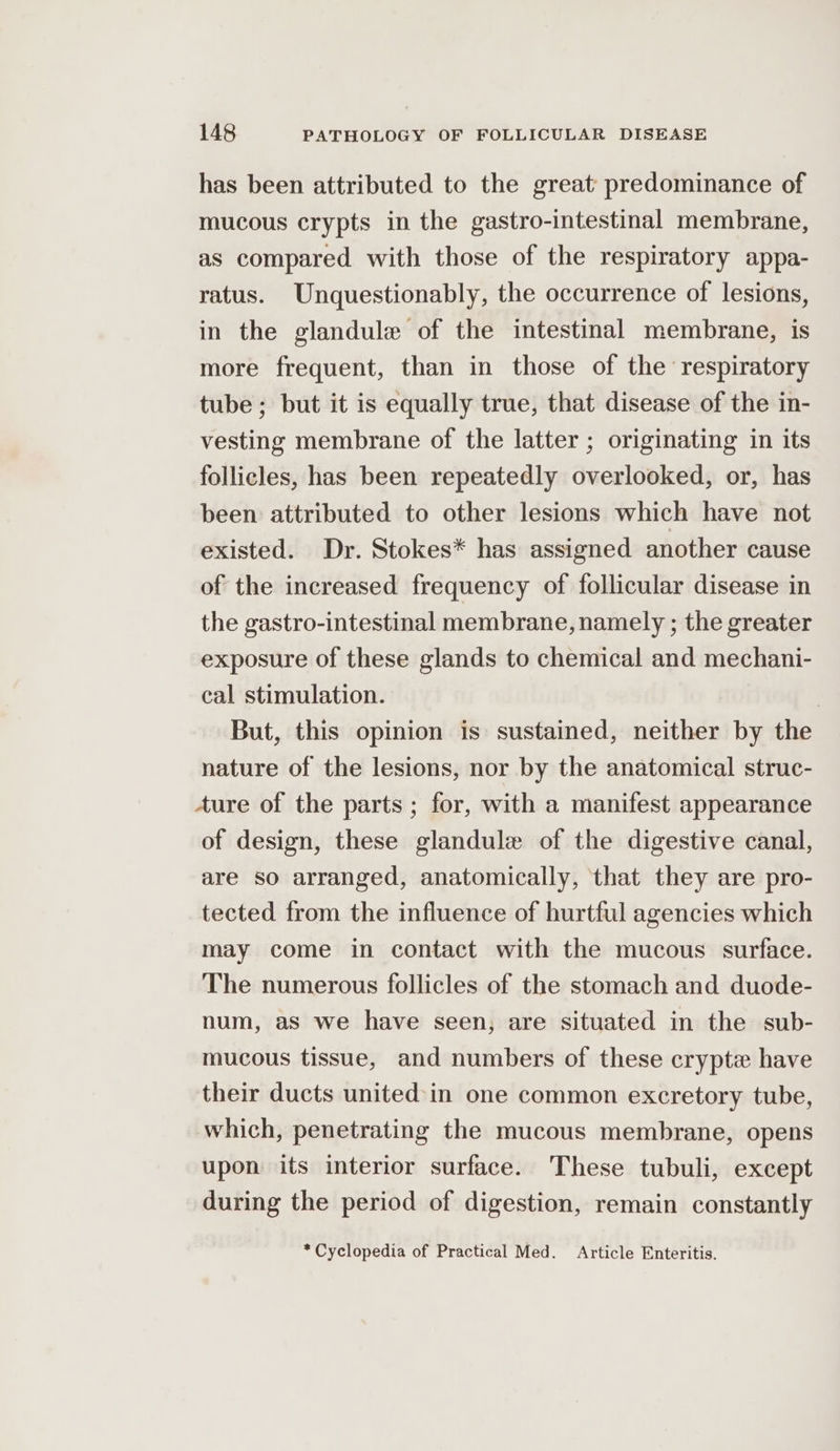 has been attributed to the great predominance of mucous crypts in the gastro-intestinal membrane, as compared with those of the respiratory appa- ratus. Unquestionably, the occurrence of lesions, in the glandule of the intestinal membrane, is more frequent, than in those of the respiratory tube ; but it is equally true, that disease of the in- vesting membrane of the latter ; originating in its follicles, has been repeatedly overlooked, or, has been attributed to other lesions which have not existed. Dr. Stokes* has assigned another cause of the increased frequency of follicular disease in the gastro-intestinal membrane, namely ; the greater exposure of these glands to chemical and mechani- cal stimulation. But, this opinion is sustained, neither by the nature of the lesions, nor by the anatomical struc- Aure of the parts ; for, with a manifest appearance of design, these glandule of the digestive canal, are so arranged, anatomically, that they are pro- tected from the influence of hurtful agencies which may come in contact with the mucous surface. The numerous follicles of the stomach and duode- num, as we have seen; are situated in the sub- mucous tissue, and numbers of these crypt have their ducts united in one common excretory tube, which, penetrating the mucous membrane, opens upon its interior surface. These tubuli, except during the period of digestion, remain constantly * Cyclopedia of Practical Med. Article Enteritis.