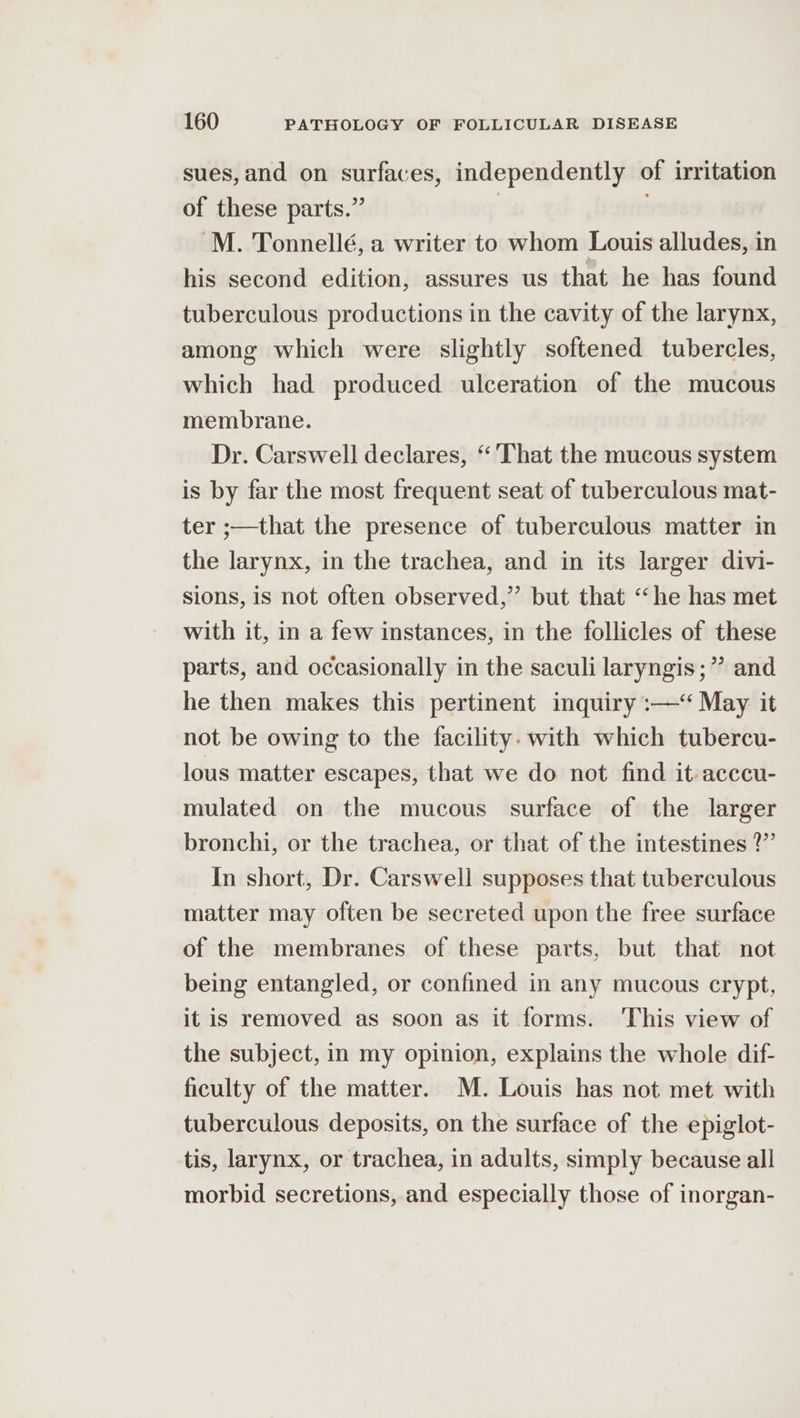 sues, and on surfaces, independently of irritation of these parts.” -M. Tonnellé, a writer to whom Louis alludes, in his second edition, assures us that he has found tuberculous productions in the cavity of the larynx, among which were slightly softened tubercles, which had produced ulceration of the mucous membrane. Dr. Carswell declares, “'That the mucous system is by far the most frequent seat of tuberculous mat- ter ;—that the presence of tuberculous matter in the larynx, in the trachea, and in its larger divi- sions, is not often observed,” but that “he has met with it, in a few instances, in the follicles of these parts, and occasionally in the saculi laryngis;” and he then makes this pertinent inquiry :—*“ May it not be owing to the facility. with which tubercu- lous matter escapes, that we do not find it-acccu- mulated on the mucous surface of the larger bronchi, or the trachea, or that of the intestines 2?” In short, Dr. Carswell supposes that tuberculous matter may often be secreted upon the free surface of the membranes of these parts, but that not being entangled, or confined in any mucous crypt, it is removed as soon as it forms. ‘This view of the subject, in my opinion, explains the whole dif- ficulty of the matter. M. Louis has not met with tuberculous deposits, on the surface of the epiglot- tis, larynx, or trachea, in adults, simply because all morbid secretions, and especially those of inorgan-