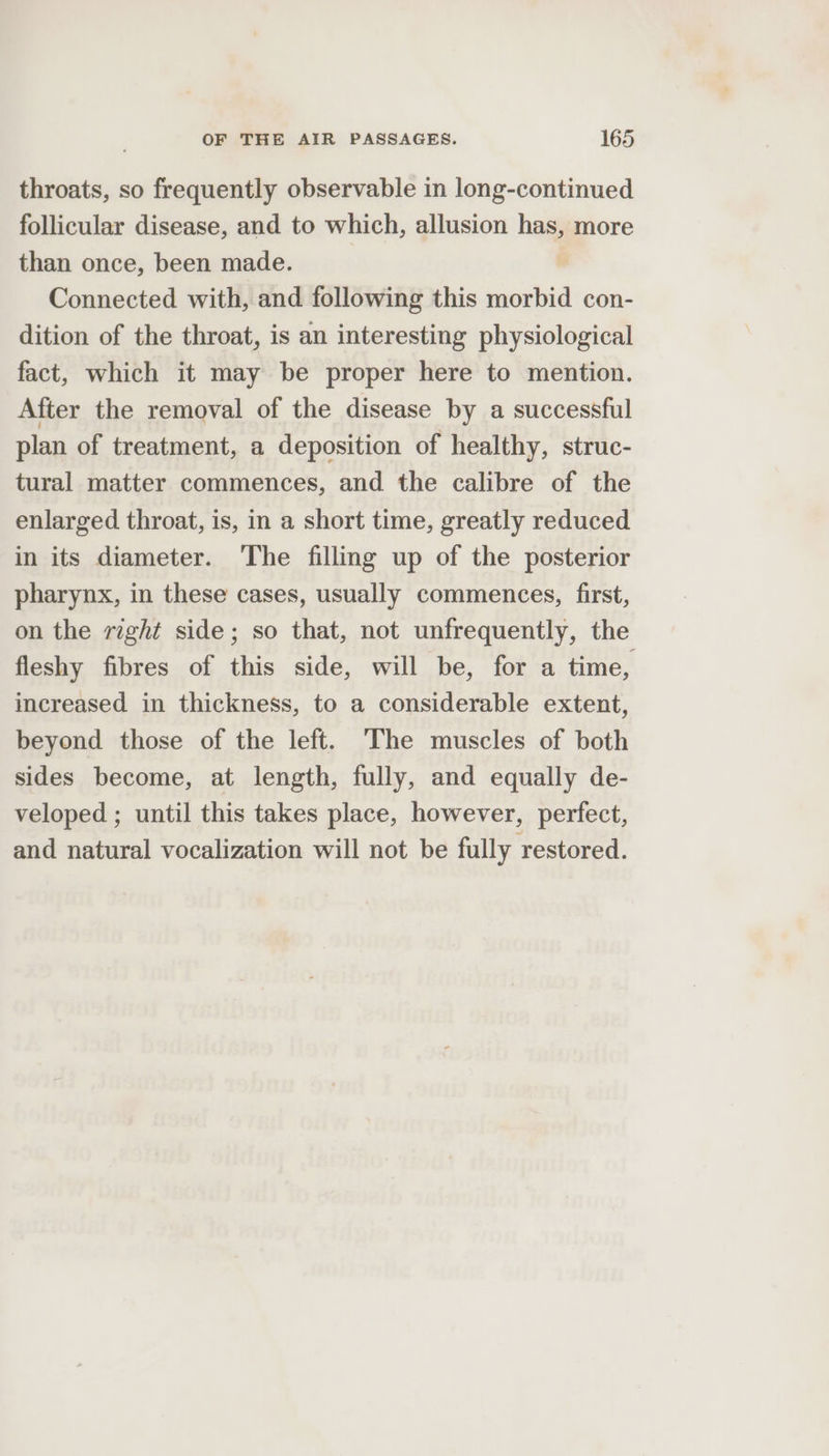 throats, so frequently observable in long-continued follicular disease, and to which, allusion has, more than once, been made. Connected with, and following this morbid con- dition of the throat, is an interesting physiological fact, which it may be proper here to mention. After the removal of the disease by a successful plan of treatment, a deposition of healthy, struc- tural matter commences, and the calibre of the enlarged throat, is, in a short time, greatly reduced in its diameter. The filling up of the posterior pharynx, in these cases, usually commences, first, on the right side; so that, not unfrequently, the fleshy fibres of this side, will be, for a time, increased in thickness, to a considerable extent, beyond those of the left. The muscles of both sides become, at length, fully, and equally de- veloped ; until this takes place, however, perfect, and natural vocalization will not be fully restored.