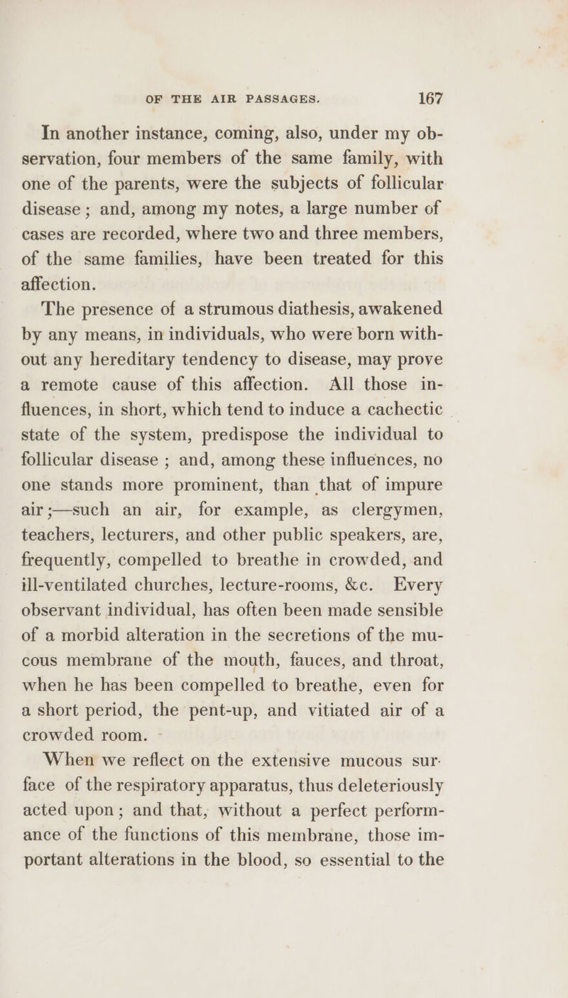 In another instance, coming, also, under my ob- servation, four members of the same family, with one of the parents, were the subjects of follicular disease ; and, among my notes, a large number of cases are recorded, where two and three members, of the same families, have been treated for this affection. The presence of a strumous diathesis, awakened by any means, in individuals, who were born with- out any hereditary tendency to disease, may prove a remote cause of this affection. All those in- fluences, in short, which tend to induce a cachectic state of the system, predispose the individual to follicular disease ; and, among these influences, no one stands more prominent, than that of impure air;—such an air, for example, as clergymen, teachers, lecturers, and other public speakers, are, frequently, compelled to breathe in crowded, and ill-ventilated churches, lecture-rooms, &amp;c. Every observant individual, has often been made sensible of a morbid alteration in the secretions of the mu- cous membrane of the mouth, fauces, and throat, when he has been compelled to breathe, even for a short period, the pent-up, and vitiated air of a crowded room. ~ When we reflect on the extensive mucous sur. face of the respiratory apparatus, thus deleteriously acted upon; and that, without a perfect perform- ance of the functions of this membrane, those im- portant alterations in the blood, so essential to the