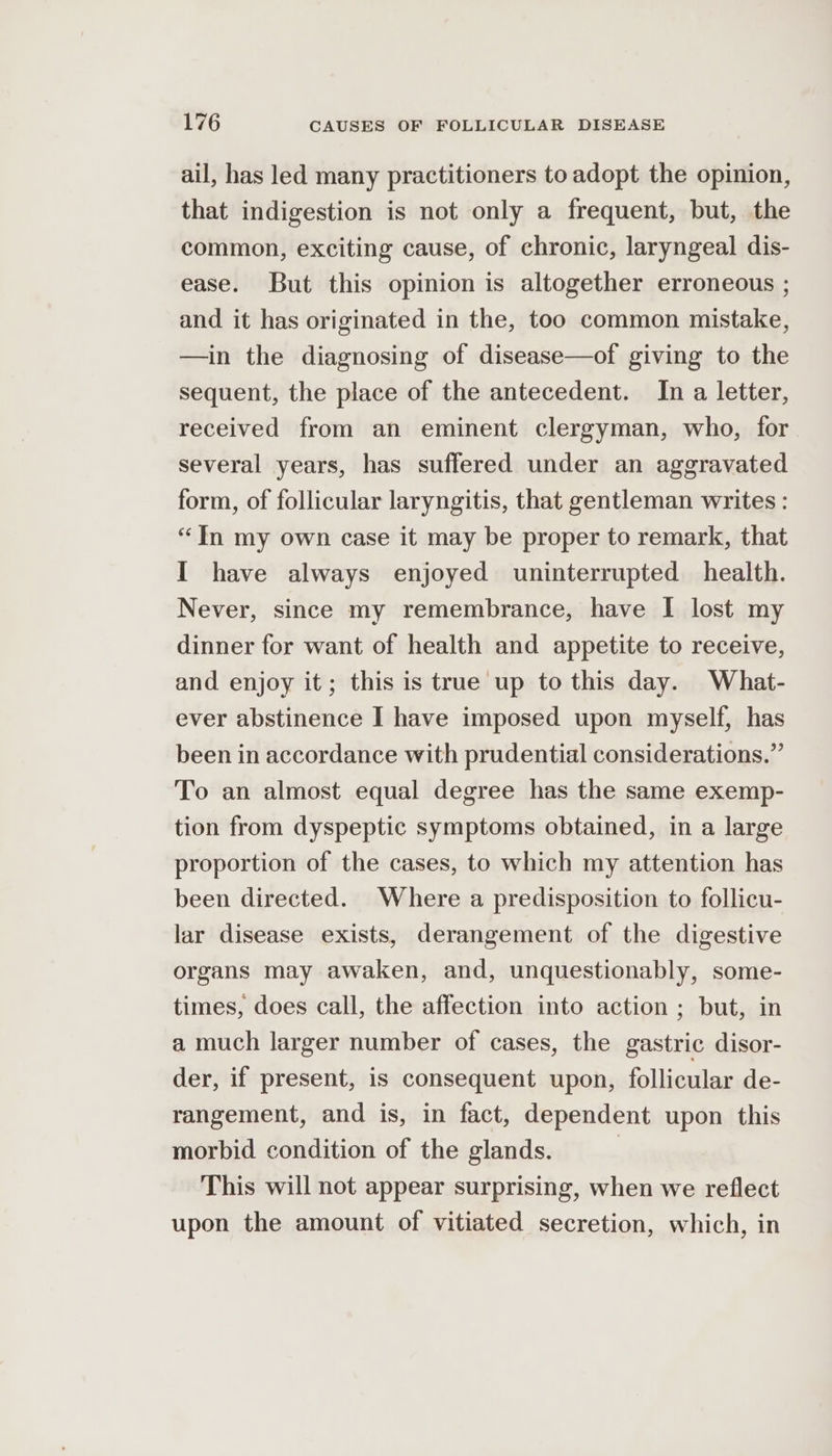 ail, has led many practitioners to adopt the opinion, that indigestion is not only a frequent, but, the common, exciting cause, of chronic, laryngeal dis- ease. But this opinion is altogether erroneous ; and it has originated in the, too common mistake, —in the diagnosing of disease—of giving to the sequent, the place of the antecedent. In a letter, received from an eminent clergyman, who, for several years, has suffered under an aggravated form, of follicular laryngitis, that gentleman writes : “In my own case it may be proper to remark, that I have always enjoyed uninterrupted health. Never, since my remembrance, have I lost my dinner for want of health and appetite to receive, and enjoy it; this is true up to this day. What- ever abstinence I have imposed upon myself, has been in accordance with prudential considerations.” To an almost equal degree has the same exemp- tion from dyspeptic symptoms obtained, in a large proportion of the cases, to which my attention has been directed. Where a predisposition to follicu- lar disease exists, derangement of the digestive organs may awaken, and, unquestionably, some- times, does call, the affection into action ; but, in a much larger number of cases, the gastric disor- der, if present, is consequent upon, follicular de- rangement, and is, in fact, dependent upon this morbid condition of the glands. This will not appear surprising, when we reflect upon the amount of vitiated secretion, which, in