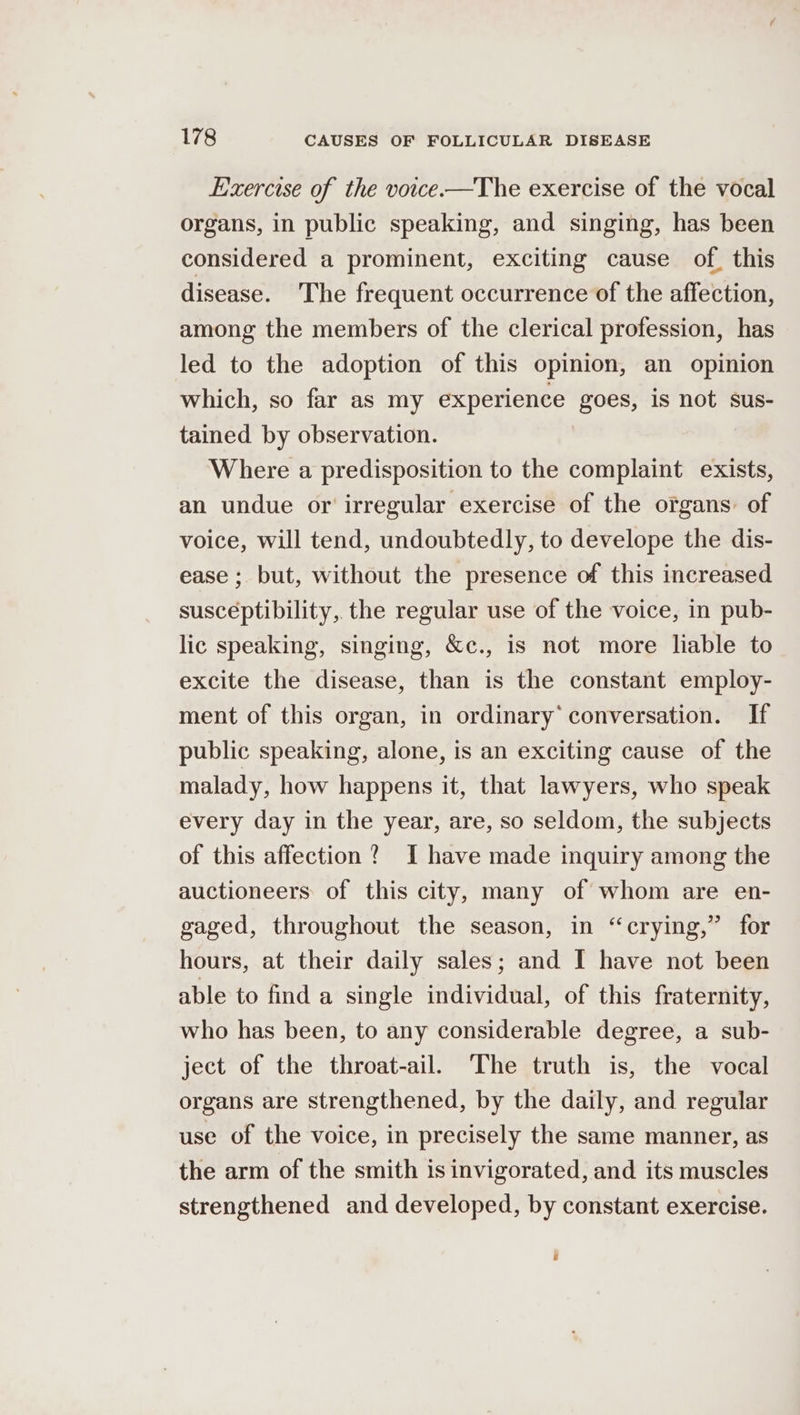 Exercise of the voice-—The exercise of the vocal organs, in public speaking, and singing, has been considered a prominent, exciting cause of, this disease. The frequent occurrence of the affection, among the members of the clerical profession, has led to the adoption of this opinion, an opinion which, so far as my experience goes, is not sus- tained by observation. Where a predisposition to the complaint exists, an undue or irregular exercise of the organs: of voice, will tend, undoubtedly, to develope the dis- ease ; but, without the presence of this increased susceptibility, the regular use of the voice, in pub- lic speaking, singing, &amp;c., is not more liable to excite the disease, than is the constant employ- ment of this organ, in ordinary’ conversation. If public speaking, alone, is an exciting cause of the malady, how happens it, that lawyers, who speak every day in the year, are, so seldom, the subjects of this affection? I have made inquiry among the auctioneers of this city, many of whom are en- gaged, throughout the season, in “crying,” for hours, at their daily sales; and I have not been able to find a single individual, of this fraternity, who has been, to any considerable degree, a sub- ject of the throat-ail. The truth is, the vocal organs are strengthened, by the daily, and regular use of the voice, in precisely the same manner, as the arm of the smith is invigorated, and its muscles strengthened and developed, by constant exercise. a