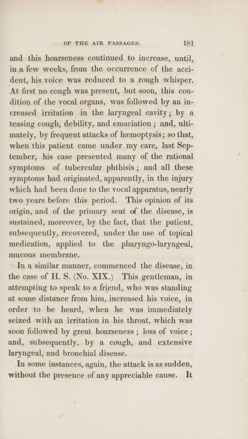 and this hoarseness continued to increase, until, in a few weeks, from the occurrence of the acci- dent, his voice was reduced to a rough whisper. At first no cough was present, but soon, this con- dition of the vocal organs, was followed by an in- creased irritation in the laryngeal cavity; by a teasing cough, debility, and emaciation ; and, ulti- mately, by frequent attacks of hamoptysis; so that, when this patient came under my care, last Sep- tember, his case presented many of the rational symptoms of tubercular phthisis ; and all these symptoms had originated, apparently, in the injury which had been done to the vocal apparatus, nearly two years before this period. This opinion of its origin, and of the primary seat of the disease, is sustained, moreover, by the fact, that the patient, subsequently, recovered, under the use of topical medication, applied to the pharyngo-laryngeal, mucous membrane. ‘: In a similar manner, commenced the disease, in the case of H. 8. (No. XIX.) This gentleman, in attempting to speak to a friend, who was standing at some distance from him, increased his voice, in order to be heard, when. he was immediately seized with an irritation in his throat, which was soon followed by great hoarseness ; loss of voice ; and, subsequently, by a cough, and extensive laryngeal, and bronchial disease. In some instances, again, the attack is as sudden, without the presence of any appreciable cause. It