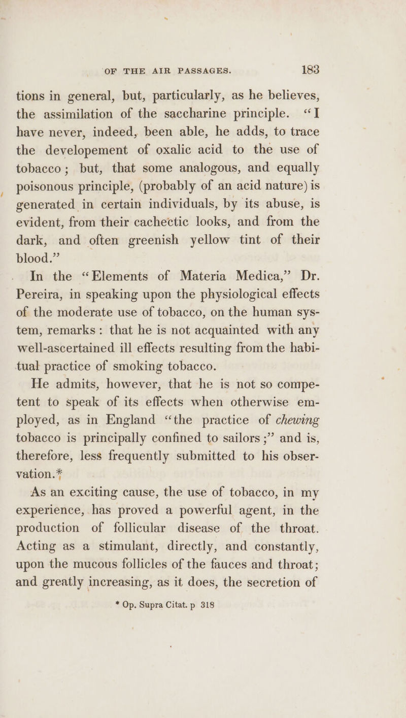 tions in general, but, particularly, as he believes, the assimilation of the saccharine principle. “I have never, indeed, been able, he adds, to trace the developement of oxalic acid to the use of tobacco; but, that some analogous, and equally poisonous principle, (probably of an acid nature) is generated in certain individuals, by its abuse, is evident, from their cachectic looks, and from the dark, and often greenish yellow tint of their blood.” | In the “Elements of Materia Medica,’ Dr. Pereira, in speaking upon the physiological effects of the moderate use of tobacco, on the human sys- tem, remarks: that he is not acquainted with any well-ascertained ill effects resulting from the habi- tual practice of smoking tobacco. He admits, however, that he is not so compe- tent to speak of its effects when otherwise em- ployed, as in England “the practice of chewing tobacco is principally confined to sailors ;” and is, therefore, less frequently submitted to his obser- vation.* As an exciting cause, the use of tobacco, in my experience, has proved a powerful agent, in the production of follicular disease of the throat. Acting as a stimulant, directly, and constantly, upon the mucous follicles of the fauces and throat; and greatly increasing, as it does, the secretion of * Op. Supra Citat. p 318