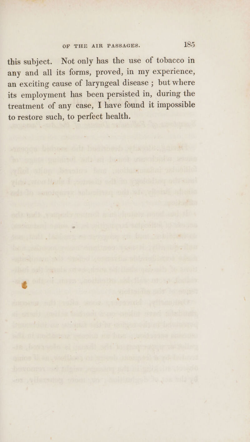 this subject. Not only has the use of tobacco in any and all its forms, proved, in my experience, an exciting cause of laryngeal disease ; but where its employment has been persisted in, during the treatment of any case, I have found it impossible to restore such, to perfect health.