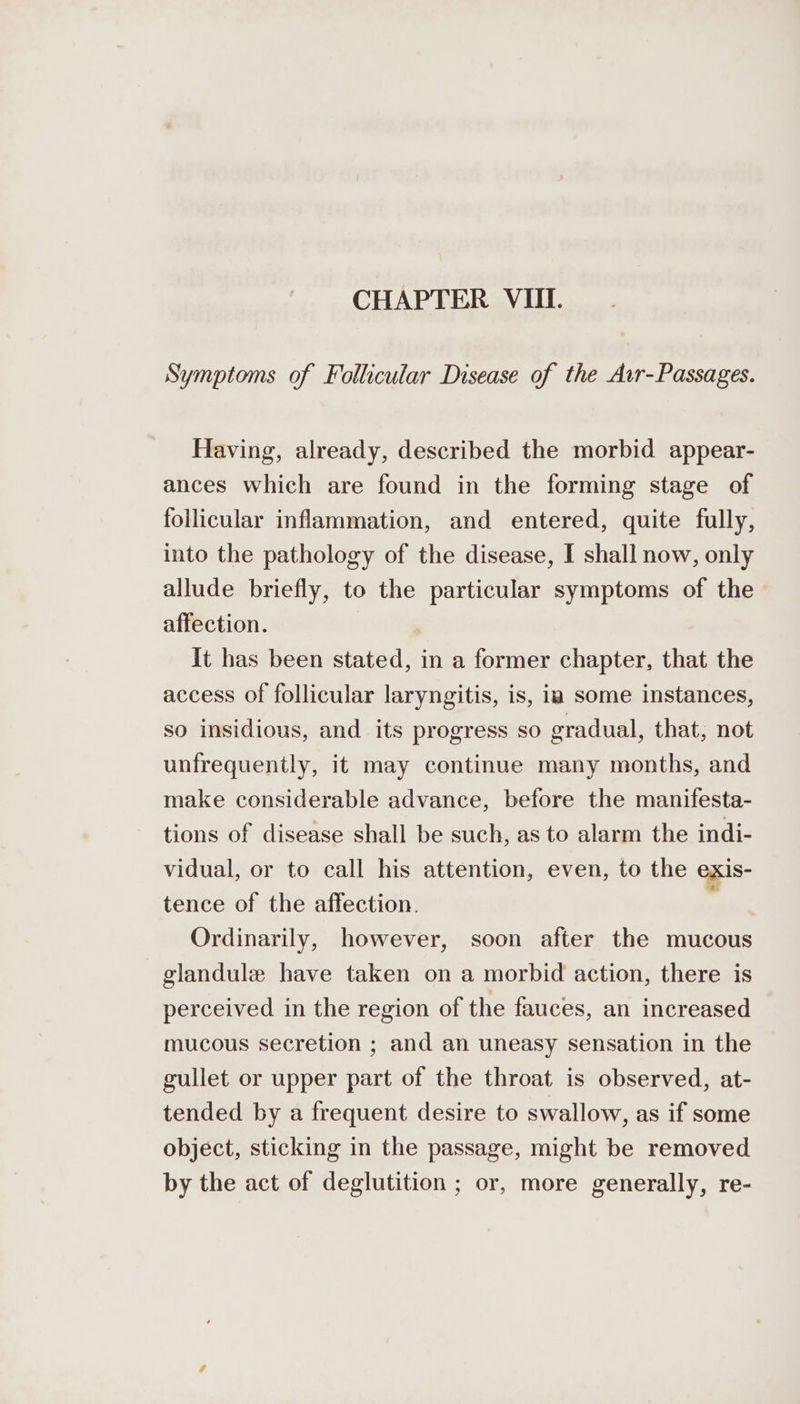 CHAPTER VIII. Symptoms of Follicular Disease of the Avr-Passages. Having, already, described the morbid appear- ances which are found in the forming stage of follicular inflammation, and entered, quite fully, into the pathology of the disease, I shall now, only allude briefly, to the particular symptoms of the affection. It has been stated, in a former chapter, that the access of follicular laryngitis, is, ia some instances, so insidious, and its progress so gradual, that, not unfrequently, it may continue many months, and make considerable advance, before the manifesta- tions of disease shall be such, as to alarm the indi- vidual, or to call his attention, even, to the exis- tence of the affection. Ordinarily, however, soon after the mucous glandule have taken on a morbid action, there is perceived in the region of the fauces, an increased mucous secretion ; and an uneasy sensation in the gullet or upper part of the throat is observed, at- tended by a frequent desire to swallow, as if some object, sticking in the passage, might be removed by the act of deglutition ; or, more generally, re-