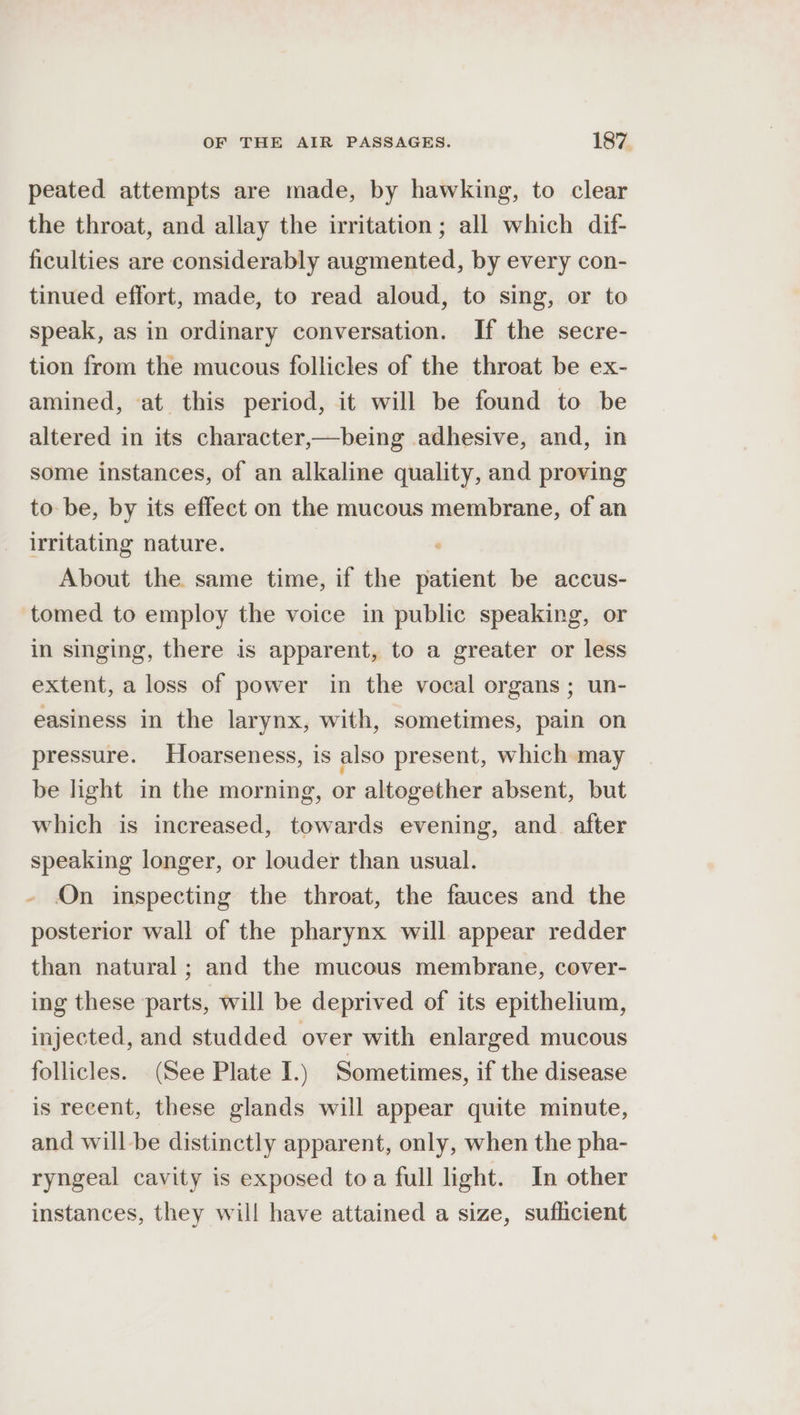 peated attempts are made, by hawking, to clear the throat, and allay the irritation; all which dif- ficulties are considerably augmented, by every con- tinued effort, made, to read aloud, to sing, or to speak, as in ordinary conversation. If the secre- tion from the mucous follicles of the throat be ex- amined, at this period, it will be found to be altered in its character,—being adhesive, and, in some instances, of an alkaline quality, and proving to be, by its effect on the mucous membrane, of an irritating nature. About the same time, if the patient be accus- tomed to employ the voice in public speaking, or in singing, there is apparent, to a greater or less extent, a loss of power in the vocal organs; un- easiness in the larynx, with, sometimes, pain on pressure. Hoarseness, is also present, which may be light in the morning, or altogether absent, but which is increased, towards evening, and after speaking longer, or louder than usual. - On inspecting the throat, the fauces and the posterior wall of the pharynx will appear redder than natural; and the mucous membrane, cover- ing these parts, will be deprived of its epithelium, injected, and studded over with enlarged mucous follicles. (See Plate I.) Sometimes, if the disease is recent, these glands will appear quite minute, and will-be distinctly apparent, only, when the pha- ryngeal cavity is exposed toa full light. In other instances, they will have attained a size, suflicient