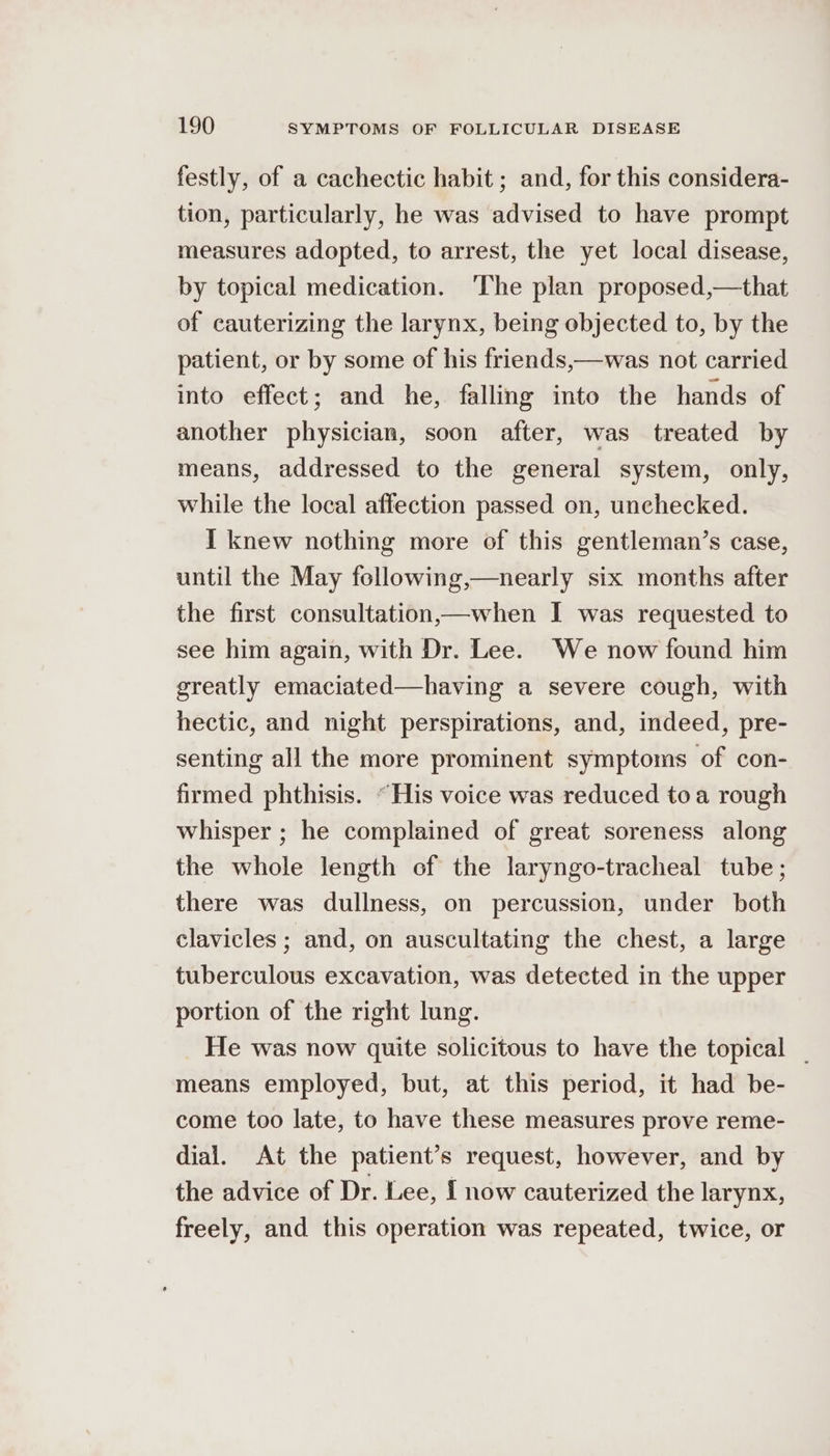 festly, of a cachectic habit ; and, for this considera- tion, particularly, he was advised to have prompt measures adopted, to arrest, the yet local disease, by topical medication. ‘The plan proposed,—that of cauterizing the larynx, being objected to, by the patient, or by some of his friends,—was not carried into effect; and he, falling into the hands of another physician, soon after, was treated by means, addressed to the general system, only, while the local affection passed on, unchecked. I knew nothing more of this gentleman’s case, until the May following,—nearly six months after the first consultation,—when I was requested to see him again, with Dr. Lee. We now found him greatly emaciated—having a severe cough, with hectic, and night perspirations, and, indeed, pre- senting all the more prominent symptoms of con- firmed phthisis. “His voice was reduced toa rough whisper ; he complained of great soreness along the whole length of the laryngo-tracheal tube; there was dullness, on percussion, under both clavicles ; and, on auscultating the chest, a large tuberculous excavation, was detected in the upper portion of the right lung. He was now quite solicitous to have the topical | means employed, but, at this period, it had be- come too late, to have these measures prove reme- dial. At the patient’s request, however, and by the advice of Dr. Lee, { now cauterized the larynx, freely, and this operation was repeated, twice, or