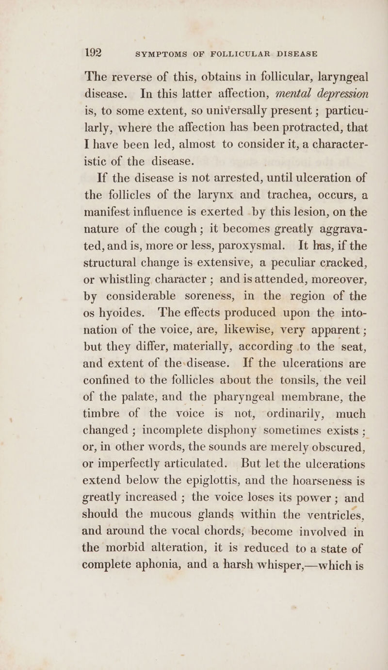 The reverse of this, obtains in follicular, laryngeal disease. In this latter affection, mental depression is, to some extent, so universally present ; particu- larly, where the affection has been protracted, that I have been led, almost to consider it, a character- istic of the disease. | If the disease is not arrested, until ulceration of the follicles of the larynx and trachea, occurs, a manifest influence is exerted .by this lesion, on the nature of the cough; it becomes greatly aggrava- ted, and is, more or less, paroxysmal. It has, if the structural change is extensive, a peculiar cracked, or whistling character ; and is attended, moreover, by considerable soreness, in the region of the os hyoides. The effects produced upon the into- nation of the voice, are, likewise, very apparent ; but they differ, materially, according .to the ‘seat, and extent of the:disease. If the ulcerations are confined to the follicles about the tonsils, the veil of the palate, and the pharyngeal membrane, the timbre of the voice is not, ordinarily, much changed ; incomplete disphony sometimes exists ; or, in other words, the sounds are merely obscured, or imperfectly articulated. But let the ulcerations extend below the epiglottis, and the hoarseness is greatly increased ; the voice loses its power ; and should the mucous glands within the ventricles, and around the vocal chords; become involved in the morbid alteration, it is reduced to a state of complete aphonia, and a harsh whisper,—which is