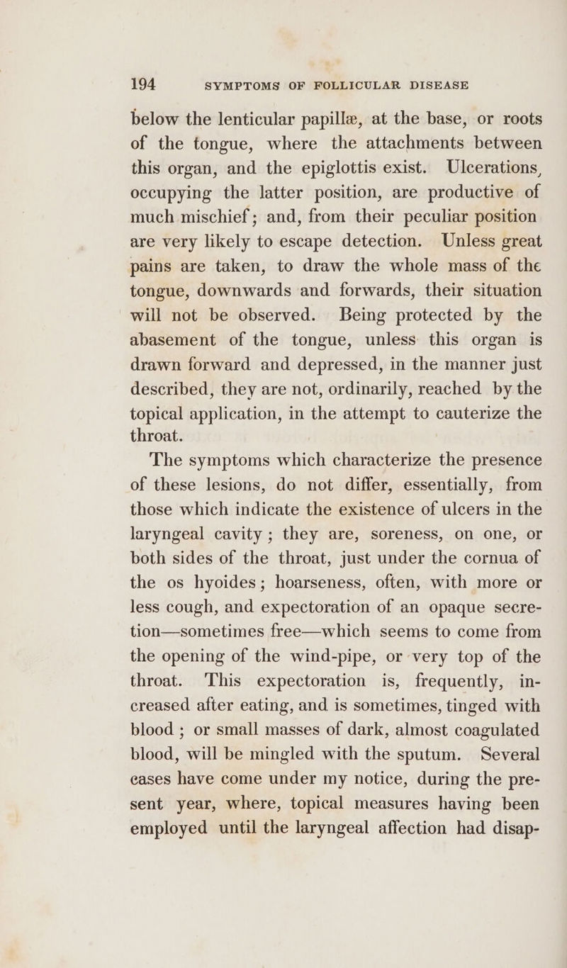 below the lenticular papille, at the base, or roots of the tongue, where the attachments between this organ, and the epiglottis exist. Ulcerations, occupying the latter position, are productive of much mischief; and, from their peculiar position are very likely to escape detection. Unless great pains are taken, to draw the whole mass of the tongue, downwards and forwards, their situation will not be observed. Being protected by the abasement of the tongue, unless this organ is drawn forward and depressed, in the manner just described, they are not, ordinarily, reached by the topical application, in the attempt to cauterize the throat. The symptoms which characterize the presence of these lesions, do not differ, essentially, from those which indicate the existence of ulcers in the laryngeal cavity ; they are, soreness, on one, or both sides of the throat, just under the cornua of the os hyoides; hoarseness, often, with more or less cough, and expectoration of an opaque secre- tion—sometimes free—which seems to come from the opening of the wind-pipe, or very top of the throat. This expectoration is, frequently, in- creased after eating, and is sometimes, tinged with blood ; or small masses of dark, almost coagulated blood, will be mingled with the sputum. Several cases have come under my notice, during the pre- sent year, where, topical measures having been employed until the laryngeal affection had disap-