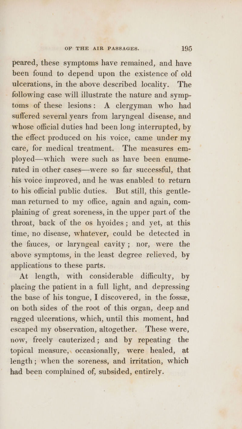 peared, these symptoms have remained, and have been found to depend upon the existence of old ulcerations, in the above described locality. The - following case will illustrate the nature and symp- toms of these lesions: A clergyman who had suffered. several years from laryngeal disease, and whose official duties had been long interrupted, by the effect produced on his voice, came under my care, for medical treatment. The measures em- ployed—which were such as have been enume- rated in other cases—were so far successful, that his voice improved, and he was enabled to return to his official public duties. But still, this gentle- man returned to my office, again and again, com- plaining of great soreness, in the upper part of the throat, back of the os hyoides; and yet, at this time, no disease, whatever, could be detected in the fauces, or laryngeal cavity; nor, were the above symptoms, in the least degree relieved, by applications to these parts. At length, with considerable difficulty, by placing the patient in a full light, and depressing the base of his tongue, I discovered, in the fosse, on both sides of the root of this organ, deep and ragged ulcerations, which, until this moment, had escaped my observation, altogether. ‘These were, now, freely cauterized; and by repeating the topical measure,. occasionally, were healed, at length ; when the soreness, and irritation, which had been complained of, subsided, entirely.