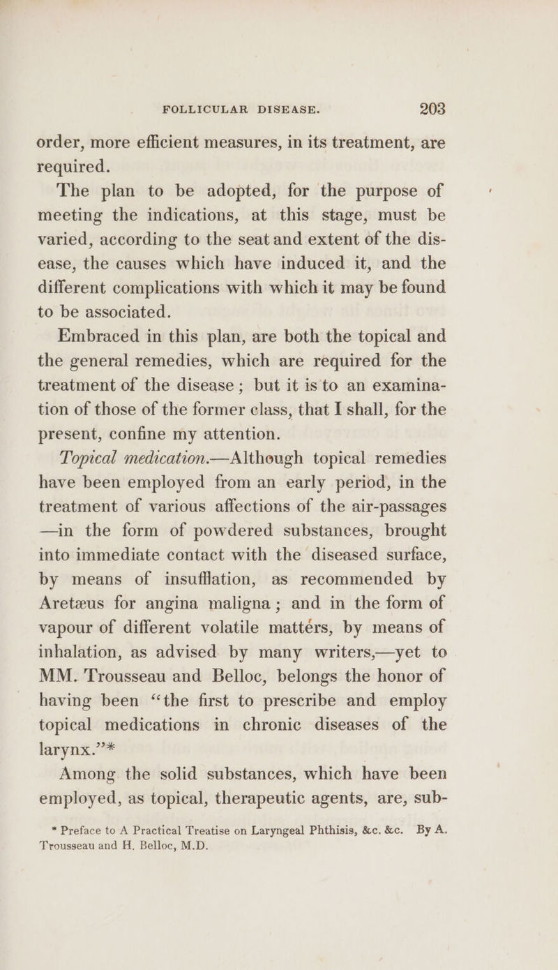 order, more efficient measures, in its treatment, are required. The plan to be adopted, for the purpose of meeting the indications, at this stage, must be varied, according to the seat and extent of the dis- ease, the causes which have induced it, and the different complications with which it may be found to be associated. Embraced in this plan, are both the topical and the general remedies, which are required for the treatment of the disease; but it is to an examina- tion of those of the former class, that I shall, for the present, confine my attention. Topical medication.— Although topical remedies have been employed from an early period, in the treatment of various affections of the air-passages —in the form of powdered substances, brought into immediate contact with the diseased surface, by means of insufflation, as recommended by Areteus for angina maligna; and in the form of vapour of different volatile matters, by means of inhalation, as advised by many writers,—yet to MM. Trousseau and Belloc, belongs the honor of having been “the first to prescribe and employ topical medications in chronic diseases of the larynx.”* | Among the solid substances, which have been employed, as topical, therapeutic agents, are, sub- * Preface to A Practical Treatise on Laryngeal Phthisis, &amp;c.&amp;c. By A. Trousseau and H, Belloc, M.D.