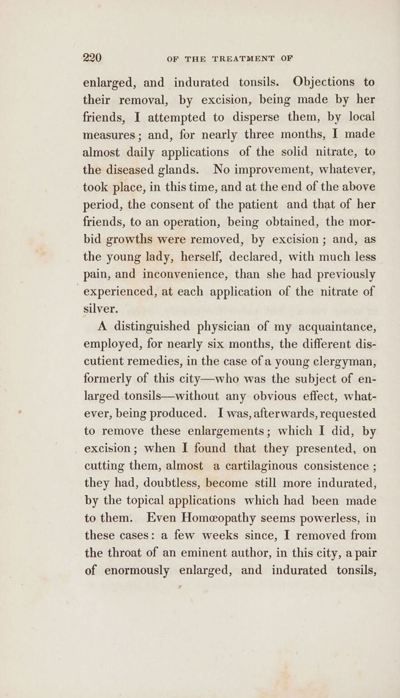 enlarged, and indurated tonsils. Objections to their removal, by excision, being made by her friends, I attempted to disperse them, by local measures ; and, for nearly three months, I made almost daily applications of the solid nitrate, to the diseased glands. No improvement, whatever, took place, in this time, and at the end of the above period, the consent of the patient and that of her friends, to an operation, being obtained, the mor- bid growths were removed, by excision ; and, as the young lady, herself, declared, with much less pain, and inconvenience, than she had previously experienced, at each application of the nitrate of silver. A distinguished physician of my acquaintance, employed, for nearly six months, the different dis- cutient remedies, in the case of a young clergyman, formerly of this city—who was the subject of en- larged tonsils—without any obvious effect, what- ever, being produced. I was, afterwards, requested to remove these enlargements; which I did, by excision; when I found that they presented, on cutting them, almost a cartilaginous consistence ; they had, doubtless, become still more indurated, by the topical applications which had been made to them. Even Homeopathy seems powerless, in these cases: a few weeks since, I removed from the throat of an eminent author, in this city, a pair of enormously enlarged, and indurated tonsils,