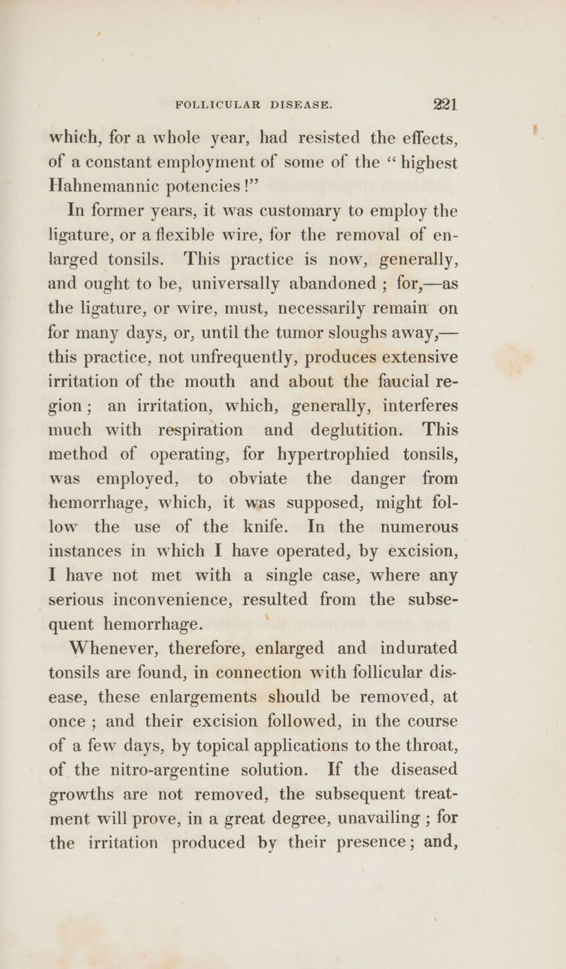 which, for a whole year, had resisted the effects, of a constant employment of some of the “ highest Hahnemannic potencies !” In former years, it was customary to employ the ligature, or a flexible wire, for the removal of en- larged tonsils. This practice is now, generally, and ought to be, universally abandoned ; for,—as the ligature, or wire, must, necessarily remain on for many days, or, until the tumor sloughs away,— this practice, not unfrequently, produces extensive irritation of the mouth and about the faucial re- gion; an irritation, which, generally, interferes much with respiration and deglutition. This method of operating, for hypertrophied tonsils, was employed, to obviate the danger from hemorrhage, which, it was supposed, might fol- low the use of the knife. In the numerous instances in which I have operated, by excision, I have not met with a single case, where any serious inconvenience, resulted from the subse- quent hemorrhage. Whenever, therefore, enlarged and indurated tonsils are found, in connection with follicular dis- ease, these enlargements should be removed, at once ; and their excision followed, in the course of a few days, by topical applications to the throat, of the nitro-argentine solution. If the diseased growths are not removed, the subsequent treat- ment will prove, in a great degree, unavailing ; for the irritation produced by their presence; and,