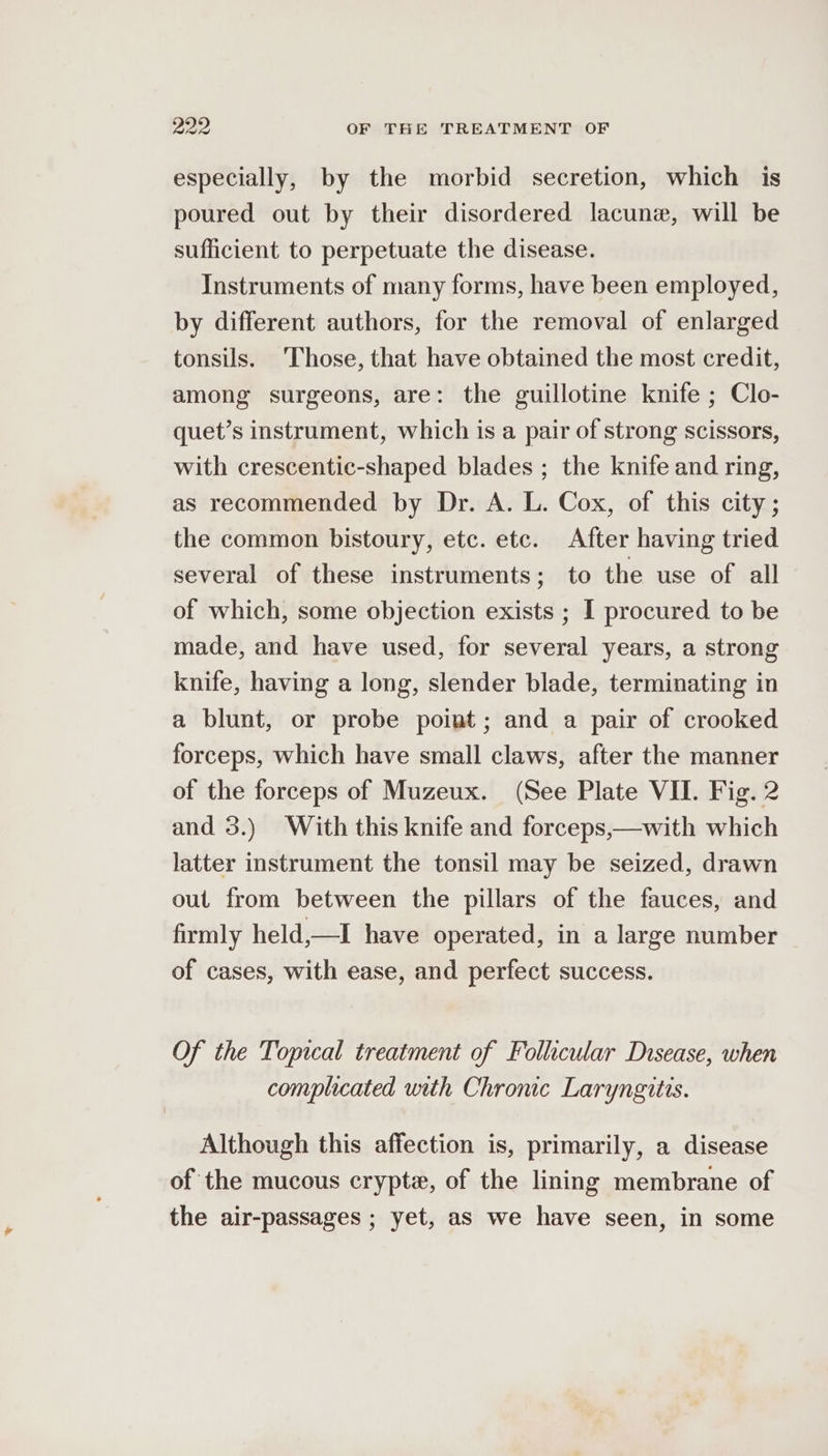 especially, by the morbid secretion, which is poured out by their disordered lacune, will be sufficient to perpetuate the disease. Instruments of many forms, have been employed, by different authors, for the removal of enlarged tonsils. ‘Those, that have obtained the most credit, among surgeons, are: the guillotine knife ; Clo- quet’s instrument, which is a pair of strong scissors, with crescentic-shaped blades ; the knife and ring, as recommended by Dr. A. L. Cox, of this city; the common bistoury, etc. etc. After having tried several of these instruments; to the use of all of which, some objection exists ; I procured to be made, and have used, for several years, a strong knife, having a long, slender blade, terminating in a blunt, or probe point; and a pair of crooked forceps, which have small claws, after the manner of the forceps of Muzeux. (See Plate VII. Fig. 2 and 3.) With this knife and forceps,—with which latter instrument the tonsil may be seized, drawn out from between the pillars of the fauces, and firmly held,—I have operated, in a large number of cases, with ease, and perfect success. Of the Topical treatment of Follicular Disease, when complicated with Chronic Laryngitis. Although this affection is, primarily, a disease of the mucous crypte, of the lining membrane of the air-passages ; yet, as we have seen, in some