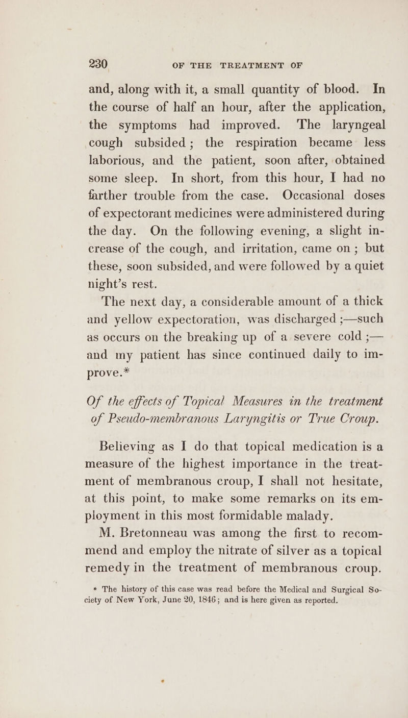 and, along with it, a small quantity of blood. In the course of half an hour, after the application, the symptoms had improved. The laryngeal cough subsided; the respiration became less laborious, and the patient, soon after, obtained some sleep. In short, from this hour, I had no farther trouble from the case. Occasional doses of expectorant medicines were administered during the day. On the following evening, a slight in- crease of the cough, and irritation, came on; but these, soon subsided, and were followed by a quiet night’s rest. The next day, a considerable amount of a thick and yellow expectoration, was discharged ;—such as occurs on the breaking up of a severe cold ;— and my patient has since continued daily to im- prove.* Of the effects of Topical Measures in the treatment of Pseudo-membranous Laryngitis or True Croup. Believing as I do that topical medication is a measure of the highest importance in the treat- ment of membranous croup, I shall not hesitate, at this point, to make some remarks on its em- ployment in this most formidable malady. M. Bretonneau was among the first to recom- mend and employ the nitrate of silver as a topical remedy in the treatment of membranous croup. * The history of this case was read before the Medical and Surgical So- ciety of New York, June 20, 1846; and is here given as reported.