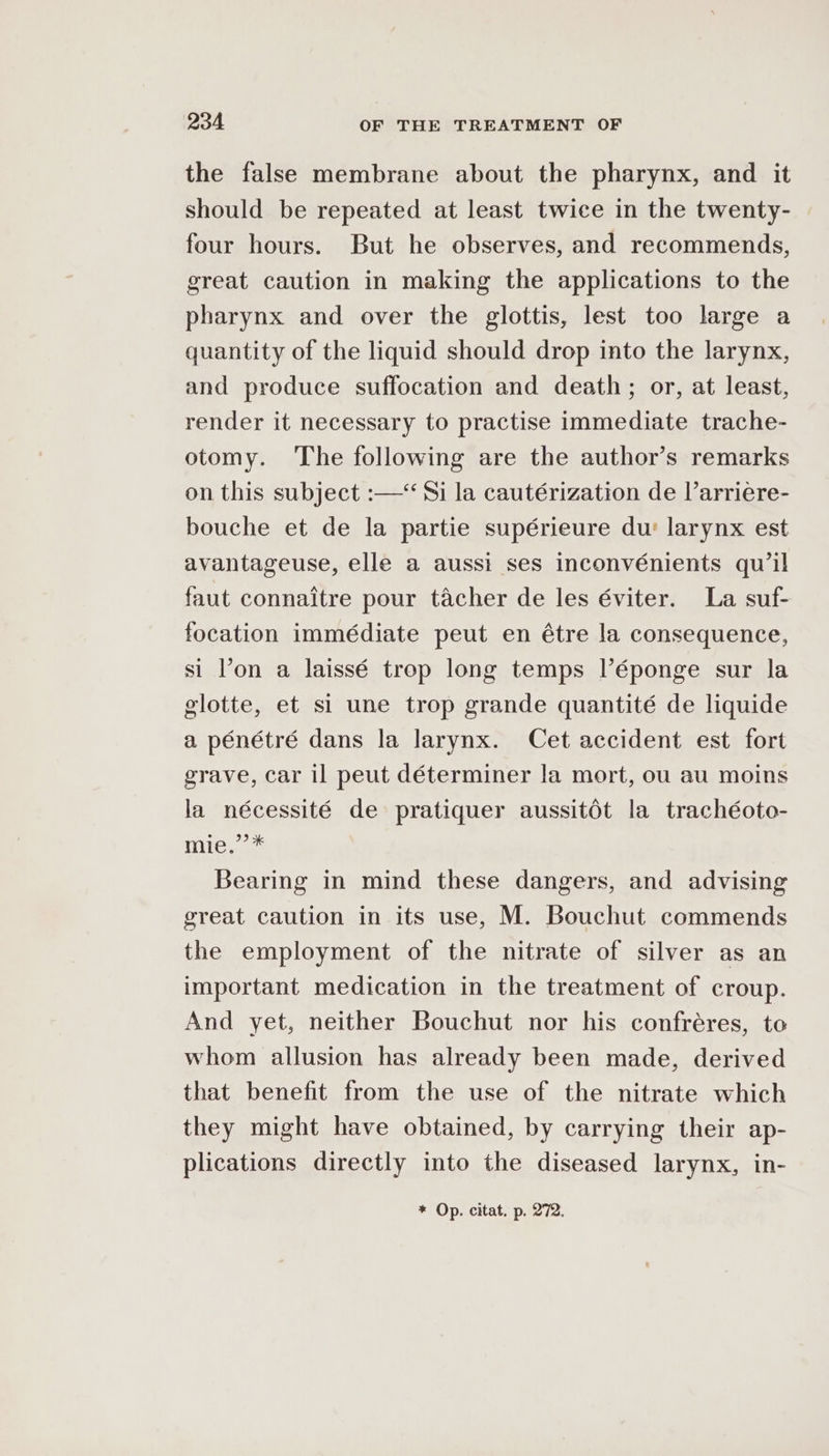 the false membrane about the pharynx, and it should be repeated at least twice in the twenty- four hours. But he observes, and recommends, great caution in making the applications to the pharynx and over the glottis, lest too large a quantity of the liquid should drop into the larynx, and produce suffocation and death; or, at least, render it necessary to practise immediate trache- otomy. The following are the author’s remarks on this subject :—‘ Si la cautérization de l’arriere- bouche et de la partie supérieure du’ larynx est avantageuse, elle a aussi ses inconvénients qu’il faut connaitre pour tacher de les éviter. La suf- focation immédiate peut en étre la consequence, si l’on a laissé trop long temps l’éponge sur la glotte, et si une trop grande quantité de liquide a pénétré dans la larynx. Cet accident est fort grave, car il peut déterminer la mort, ou au moins la nécessité de pratiquer aussitét la trachéoto- te cap Bearing in mind these dangers, and advising great caution in its use, M. Bouchut commends the employment of the nitrate of silver as an important medication in the treatment of croup. And yet, neither Bouchut nor his confréres, to whom allusion has already been made, derived that benefit from the use of the nitrate which they might have obtained, by carrying their ap- plications directly into the diseased larynx, in-