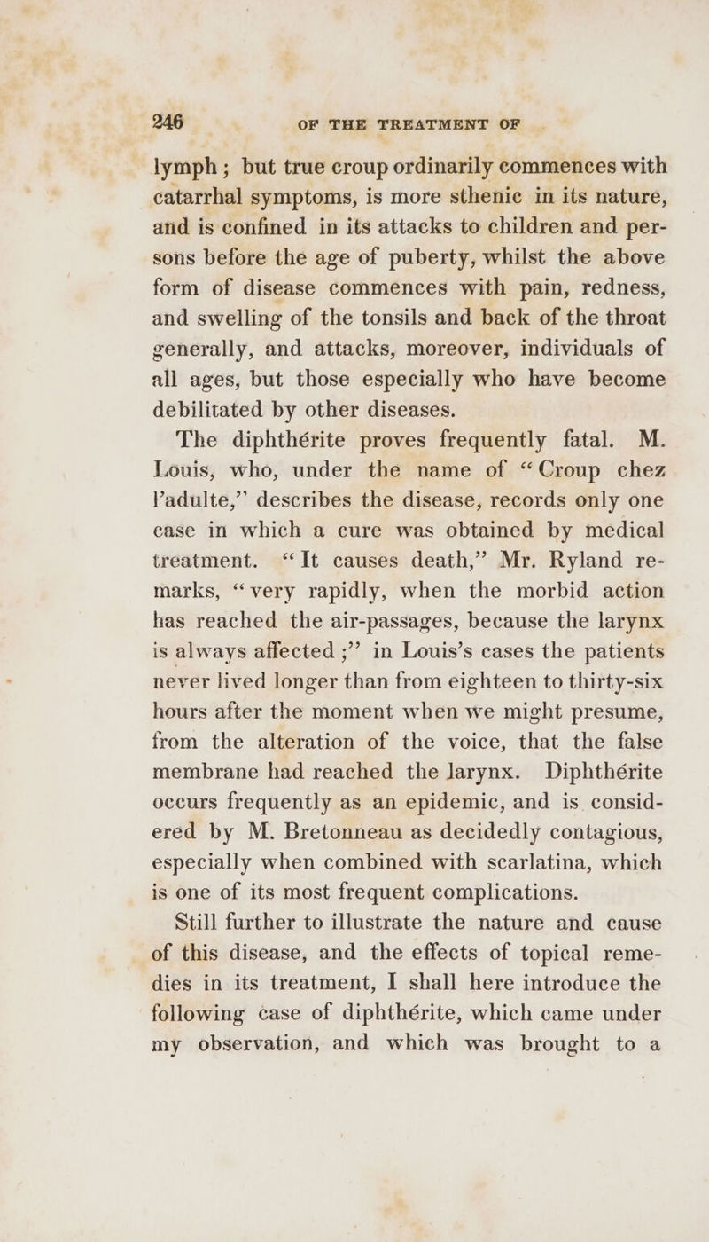 lymph ; but true croup ordinarily commences with catarrhal symptoms, is more sthenic in its nature, and is confined in its attacks to children and per- sons before the age of puberty, whilst the above form of disease commences with pain, redness, and swelling of the tonsils and back of the throat generally, and attacks, moreover, individuals of all ages, but those especially who have become debilitated by other diseases. The diphthérite proves frequently fatal. M. Louis, who, under the name of “Croup chez Vadulte,’’ describes the disease, records only one case in which a cure was obtained by medical treatment. “It causes death,’ Mr. Ryland re- marks, “very rapidly, when the morbid action has reached the air-passages, because the larynx is always affected ;”’ in Louis’s cases the patients never lived longer than from eighteen to thirty-six hours after the moment when we might presume, from the alteration of the voice, that the false membrane had reached the larynx. Diphthérite occurs frequently as an epidemic, and is consid- ered by M. Bretonneau as decidedly contagious, especially when combined with scarlatina, which is one of its most frequent complications. Still further to illustrate the nature and cause of this disease, and the effects of topical reme- dies in its treatment, I shall here introduce the following case of diphthérite, which came under my observation, and which was brought to a