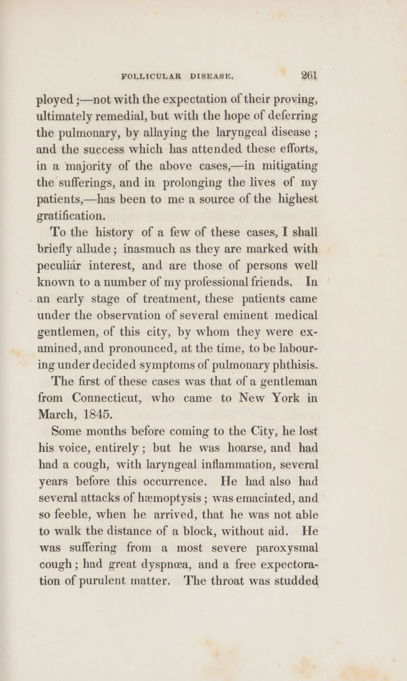 ployed ;—not with the expectation of their proving, ultimately remedial, but with the hope of deferring the pulmonary, by allaying the laryngeal disease ; and the success which has attended these efforts, in a majority of the above cases,—in mitigating the sufferings, and in prolonging the lives of my patients,—has been to me a source of the highest gratification. To the history of a few of these cases, I shall briefly allude ; inasmuch as they are marked with peculiar interest, and are those of persons well known to a number of my professional friends. In | an early stage of treatment, these patients came under the observation of several eminent medical gentlemen, of this city, by whom they were ex- amined, and pronounced, at the time, to be labour- ing under decided symptoms of pulmonary phthisis. The first of these cases was that of a gentleman from Connecticut, who came to New York in March, 1845. Some months before coming to the City, he lost his voice, entirely ; but he was hoarse, and had had a cough, with laryngeal inflammation, several years before this occurrence. He had also had several attacks of hemoptysis ; was emaciated, and so feeble, when he arrived, that he was not able to walk the distance of a block, without aid. He was suffering from a most severe paroxysmal cough ; had great dyspnea, and a free expectora- tion of purulent matter. The throat was studded