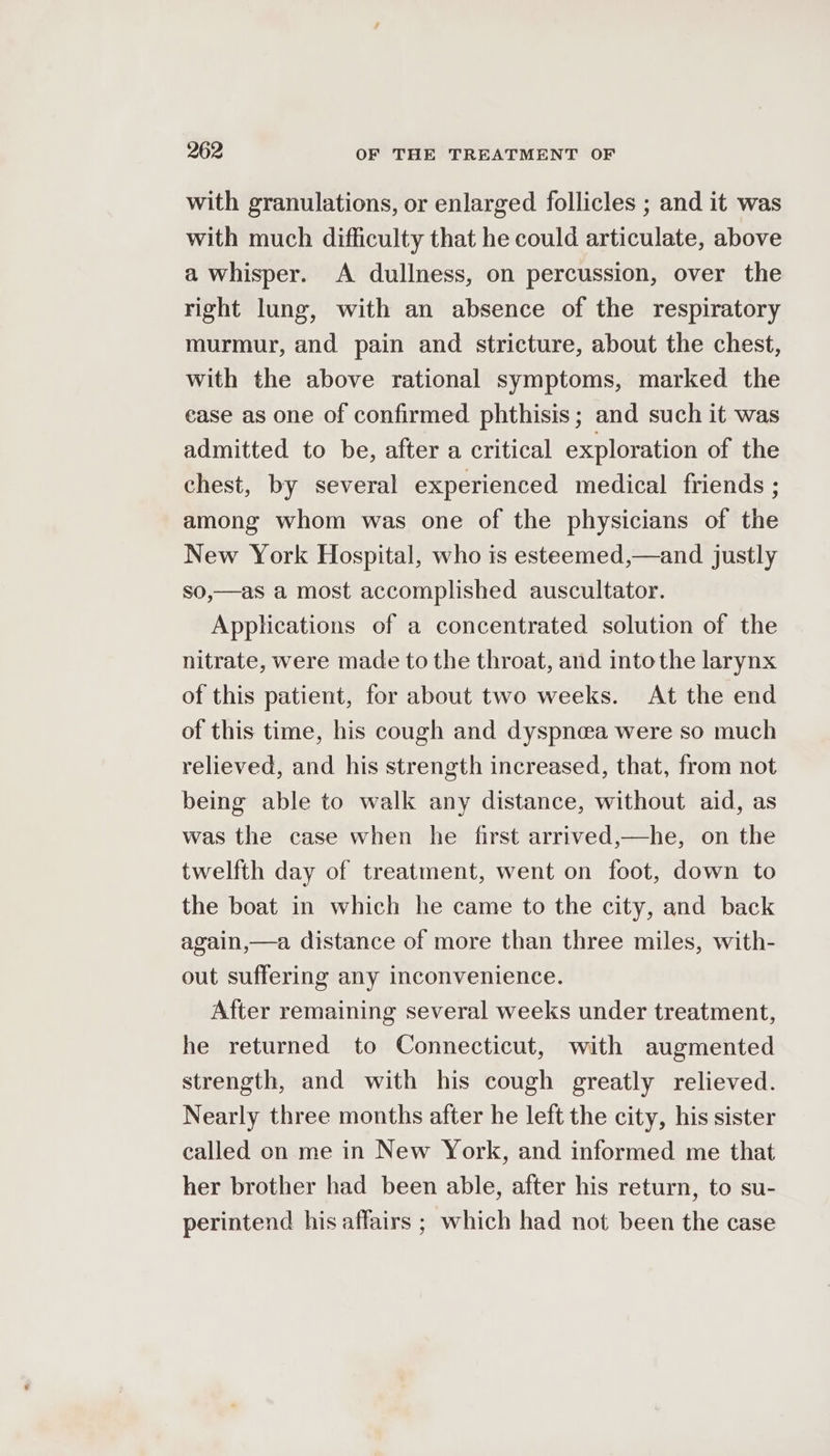 with granulations, or enlarged follicles ; and it was with much difficulty that he could articulate, above a whisper. A dullness, on percussion, over the right lung, with an absence of the respiratory murmur, and pain and stricture, about the chest, with the above rational symptoms, marked the ease as one of confirmed phthisis; and such it was admitted to be, after a critical exploration of the chest, by several experienced medical friends ; among whom was one of the physicians of the New York Hospital, who is esteemed,—and justly so,—as a most accomplished auscultator. Applications of a concentrated solution of the nitrate, were made to the throat, and intothe larynx of this patient, for about two weeks. At the end of this time, his cough and dyspnea were so much relieved, and his strength increased, that, from not being able to walk any distance, without aid, as was the case when he first arrived,—he, on the twelfth day of treatment, went on foot, down to the boat in which he came to the city, and back again,—a distance of more than three miles, with- out suffering any inconvenience. After remaining several weeks under treatment, he returned to Connecticut, with augmented strength, and with his cough greatly relieved. Nearly three months after he left the city, his sister called on me in New York, and informed me that her brother had been able, after his return, to su- perintend his affairs ; which had not been the case