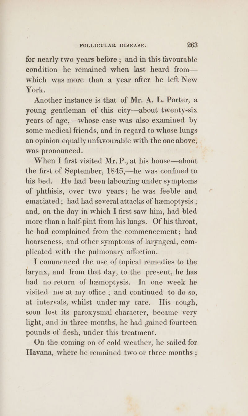 for nearly two years before ; and in this favourable condition he remained when last heard from— which was more than a year after he left New York. Another instance is that of Mr. A. L. Porter, a young gentleman of this city—about twenty-six years of age,—whose case was also examined by some medical friends, and in regard to whose lungs an opinion equally unfavourable with the one above, was pronounced. When I first visited Mr. P., at his house—about the first of September, 1845,—he was confined to his bed. He had been labouring under symptoms of phthisis, over two years; he was feeble and emaciated ; had had several attacks of hamoptysis ; and, on the day in which I first saw him, had bled more than a half-pint from his lungs. Of his throat, he had complained from the commencement; had hoarseness, and other symptoms of laryngeal, com- plicated with the pulmonary affection. I commenced the use of topical remedies to the larynx, and from that day, to the present, he has had no return of hemoptysis. In one week he visited me at my office ; and continued to do so, at intervals, whilst under my care. His cough, soon lost its paroxysmal character, became very light, and in three months, he had gained fourteen pounds of flesh, under this treatment. On. the coming on of cold weather, he sailed for Havana, where he remained two or three months ;