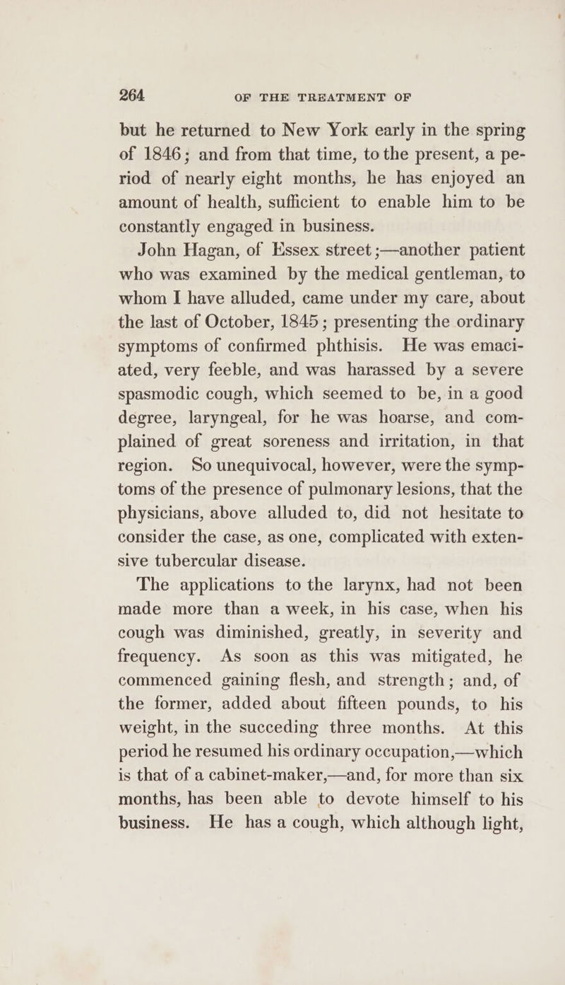 but he returned to New York early in the spring of 1846; and from that time, to the present, a pe- riod of nearly eight months, he has enjoyed an amount of health, sufficient to enable him to be constantly engaged in business. John Hagan, of Essex street ;—another patient who was examined by the medical gentleman, to whom I have alluded, came under my care, about the last of October, 1845; presenting the ordinary symptoms of confirmed phthisis. He was emaci- ated, very feeble, and was harassed by a severe spasmodic cough, which seemed to be, in a good degree, laryngeal, for he was hoarse, and com- plained of great soreness and irritation, in that region. So unequivocal, however, were the symp- toms of the presence of pulmonary lesions, that the physicians, above alluded to, did not hesitate to consider the case, as one, complicated with exten- sive tubercular disease. The applications to the larynx, had not been made more than a week, in his case, when his cough was diminished, greatly, in severity and frequency. As soon as this was mitigated, he commenced gaining flesh, and strength; and, of the former, added about fifteen pounds, to his weight, in the succeding three months. At this period he resumed his ordinary occupation,—which is that of a cabinet-maker,—and, for more than six months, has been able to devote himself to his business. He has a cough, which although light,