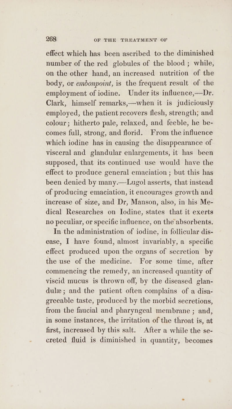 effect which has been ascribed to the diminished number of the red globules of the blood ; while, on the other hand, an increased nutrition of the body, or embonpoint, is the frequent result of the employment of iodine. Under its influence,—Dr. Clark, himself remarks,—when it is judiciously employed, the patient recovers flesh, strength; and colour; hitherto pale, relaxed, and feeble, he be- comes full, strong, and florid. From the influence which iodine has in causing the disappearance of visceral and glandular enlargements, it has been supposed, that its continued use would have the effect to produce general emaciation ; but this has been denied by many.—Lugol asserts, that instead of producing emaciation, it encourages growth and increase of size, and Dr, Manson, also, in his Me- dical Researches on Iodine, states that it exerts no peculiar, or specific influence, on the absorbents. In the administration of iodine, in follicular dis- ease, I have found, almost invariably, a specific effect produced upon the organs of secretion by the use of the medicine. For some time, after commencing the remedy, an increased quantity of viscid mucus is thrown off, by the diseased glan- dule; and the patient often complains of a disa- greeable taste, produced by the morbid secretions, from the faucial and pharyngeal membrane ; and, in some instances, the irritation of the throat is, at first, increased by this salt. After a while the se- ereted fluid is diminished in quantity, becomes